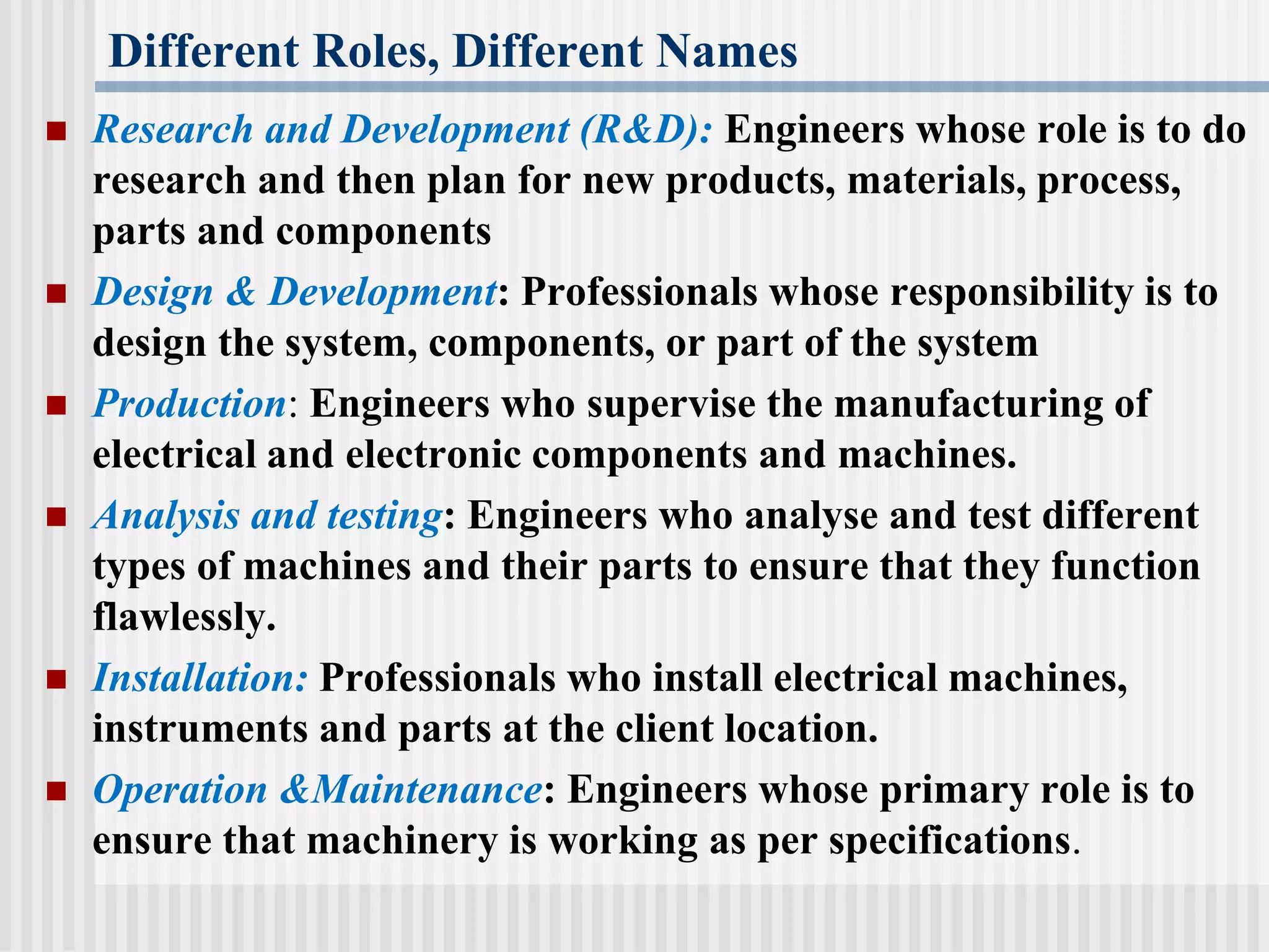 Different Roles, Different Names
 Research and Development (R&D): Engineers whose role is to do
research and then plan for new products, materials, process,
parts and components
 Design & Development: Professionals whose responsibility is to
design the system, components, or part of the system
 Production: Engineers who supervise the manufacturing of
electrical and electronic components and machines.
 Analysis and testing: Engineers who analyse and test different
types of machines and their parts to ensure that they function
flawlessly.
 Installation: Professionals who install electrical machines,
instruments and parts at the client location.
 Operation &Maintenance: Engineers whose primary role is to
ensure that machinery is working as per specifications.
 