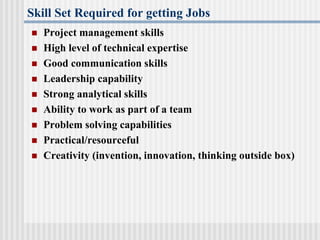 Skill Set Required for getting Jobs
 Project management skills
 High level of technical expertise
 Good communication skills
 Leadership capability
 Strong analytical skills
 Ability to work as part of a team
 Problem solving capabilities
 Practical/resourceful
 Creativity (invention, innovation, thinking outside box)
 