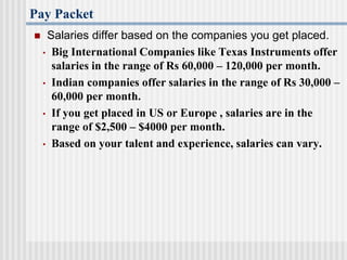 Pay Packet
 Salaries differ based on the companies you get placed.
• Big International Companies like Texas Instruments offer
salaries in the range of Rs 60,000 – 120,000 per month.
• Indian companies offer salaries in the range of Rs 30,000 –
60,000 per month.
• If you get placed in US or Europe , salaries are in the
range of $2,500 – $4000 per month.
• Based on your talent and experience, salaries can vary.
 