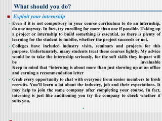 What should you do?
 Exploit your internship
• Even if it is not compulsory in your course curriculum to do an internship,
do one anyway. In fact, try enrolling for more than one if possible. Taking up
a project or internship to build something is essential, as there is plenty of
learning for the student to imbibe, whether the project succeeds or not.
• Colleges have included industry visits, seminars and projects for this
purpose. Unfortunately, many students treat these courses lightly. My advice
would be to take the internship seriously, for the soft skills they impart will
be invaluable
Keep in mind that “interning is about more than just showing up at an office
and earning a recommendation letter
• Grab every opportunity to chat with everyone from senior members to fresh
recruits. You’ll learn a lot about the industry, job and their expectations. It
may help to join the same company after completing your course. In fact,
interning is just like auditioning you try the company to check whether it
suits you.
•
 