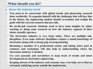 What should you do?
 Know the industry trend
• You need to be conversant with global trends and pioneering research
done worldwide. To acquaint himself with the challenges that will face him
in the future, the engineering student should re-examine and realign his
goals with the current scenario that prevails.
• Do on-the-job research. Students need to have some insights by either
working or doing some research on how the industry segment of their
choice actually operates.
• The electronics industry is very large today. There are multiple sub-
disciplines. Even some software disciplines require a sound knowledge of
electronics along with a strong grip on programming
• Becoming a member of a professional society and taking active part in
seminars and workshops will also help in understanding where the
electronics industry is headed.
• Use core journals and newsletters to keep track of trends and latest
developments in electronics engineering.
• Keeping abreast of the industry and economy may even help you to find an
extremely satisfying career outside the mainstream.
 