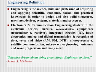 Engineering Definition
 Engineering is the science, skill, and profession of acquiring
and applying scientific, economic, social, and practical
knowledge, in order to design and also build structures,
machines, devices, systems, materials and processes.
 Electronics & Communication Engineering deals with the
electronic devices, circuits, communication equipments
(transmitter & receiver), integrated circuits (IC), basic
electronics, analog and digital transmission & reception of
data, voice and video (AM, FM, DTH), microprocessors,
satellite communication, microwave engineering, antennae
and wave progression and many more
“Scientists dream about doing great things. Engineers do them.”
-James A. Michener
 