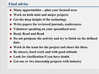 Final advise
 Many opportunities – plan your focused area
 Work on both mini and major projects
 Get the deep insight of the technology
 Write papers for reviewed journals, conferences
 Volunteer speaking on your specialized area
 Read, Read and Read
 Do not postpone the activity and try to finish on the defined
date.
 Work in the team for the project and share the ideas
 Be sincere, hard work and with good attitude
 Look for clarification if you have doubt.
 Get one or two internship projects with industry
 