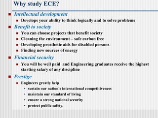 Why study ECE?
 Intellectual development
 Develops your ability to think logically and to solve problems
 Benefit to society
 You can choose projects that benefit society
 Cleaning the environment – safe carbon free
 Developing prosthetic aids for disabled persons
 Finding new sources of energy
 Financial security
 You will be well paid and Engineering graduates receive the highest
starting salary of any discipline
 Prestige
 Engineers greatly help
• sustain our nation's international competitiveness
• maintain our standard of living
• ensure a strong national security
• protect public safety.
 