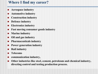 Where I find my career?
 Aerospace industry
 Automotive industry
 Construction industry
 Defence industry
 Electronics industry
 Fast moving consumer goods industry
 Marine industry
 Oil and gas industry
 Pharmaceuticals industry
 Power generation industry
 Rail industry
 Telecoms
 communication industry,
 Other industries like steel, cement, petroleum and chemical industry,
directing control and testing production process.
 