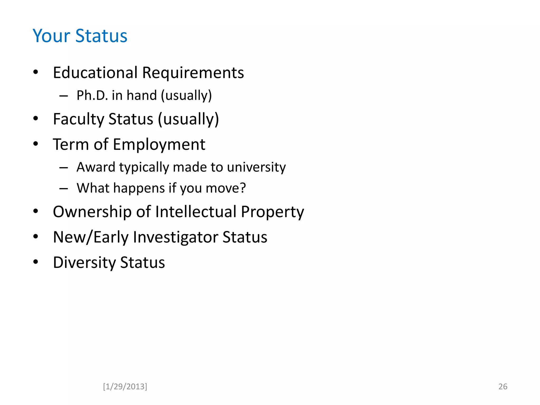 Your Status
[1/29/2013]
• Educational Requirements
– Ph.D. in hand (usually)
• Faculty Status (usually)
• Term of Employment
– Award typically made to university
– What happens if you move?
• Ownership of Intellectual Property
• New/Early Investigator Status
• Diversity Status
26
 