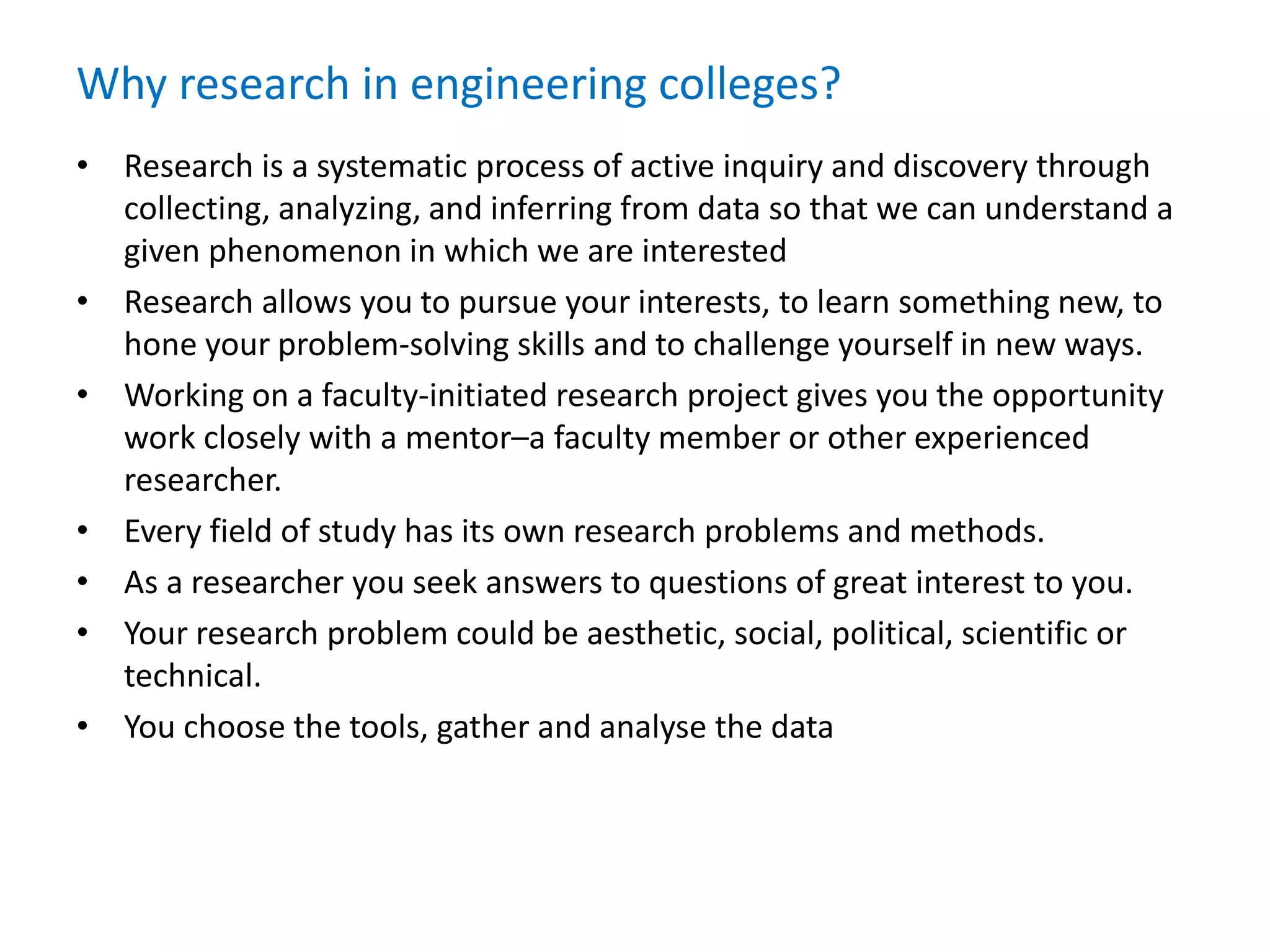 Why research in engineering colleges?
• Research is a systematic process of active inquiry and discovery through
collecting, analyzing, and inferring from data so that we can understand a
given phenomenon in which we are interested
• Research allows you to pursue your interests, to learn something new, to
hone your problem-solving skills and to challenge yourself in new ways.
• Working on a faculty-initiated research project gives you the opportunity
work closely with a mentor–a faculty member or other experienced
researcher.
• Every field of study has its own research problems and methods.
• As a researcher you seek answers to questions of great interest to you.
• Your research problem could be aesthetic, social, political, scientific or
technical.
• You choose the tools, gather and analyse the data
 