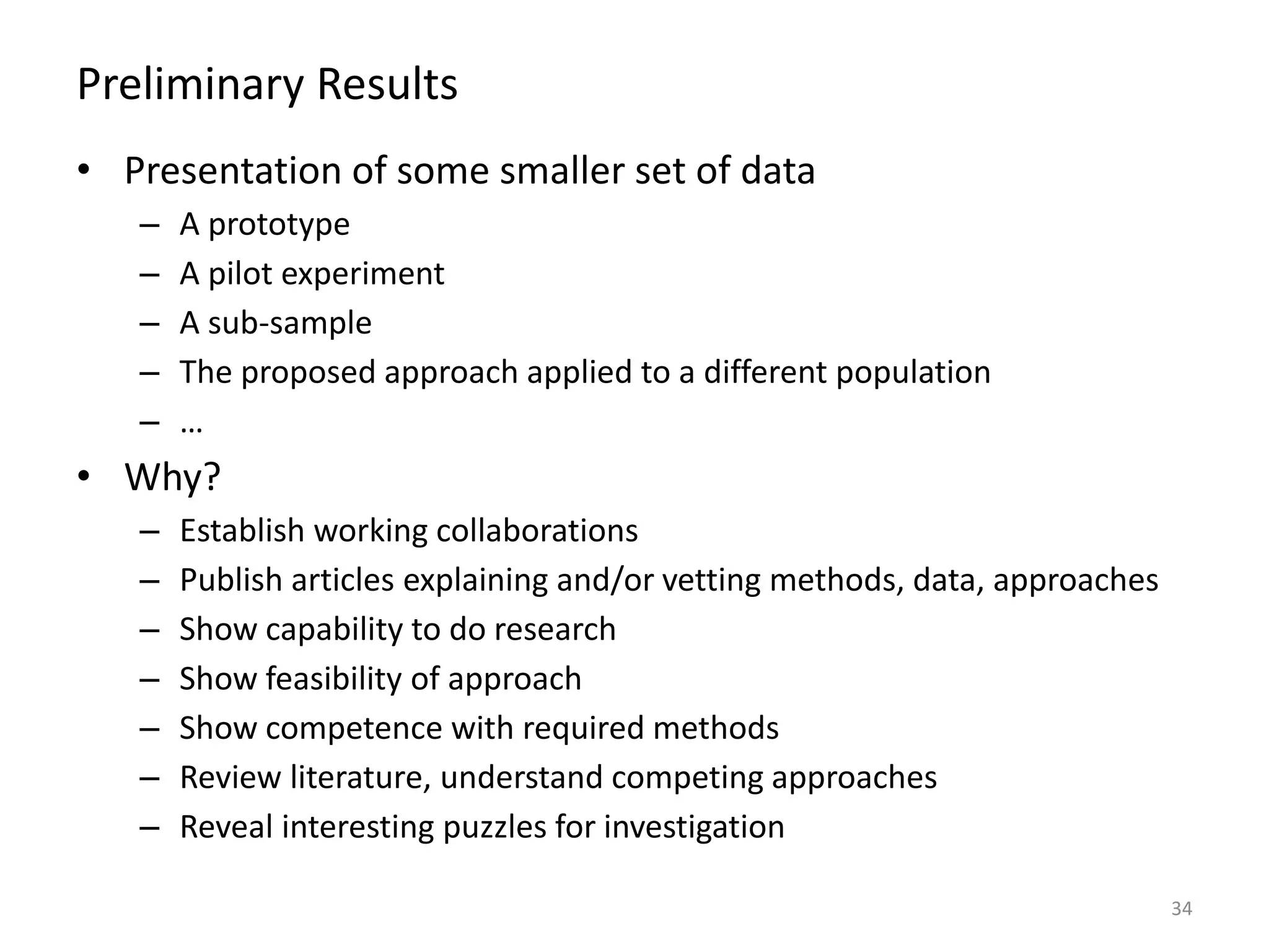 Preliminary Results
• Presentation of some smaller set of data
– A prototype
– A pilot experiment
– A sub-sample
– The proposed approach applied to a different population
– …
• Why?
– Establish working collaborations
– Publish articles explaining and/or vetting methods, data, approaches
– Show capability to do research
– Show feasibility of approach
– Show competence with required methods
– Review literature, understand competing approaches
– Reveal interesting puzzles for investigation
34
 