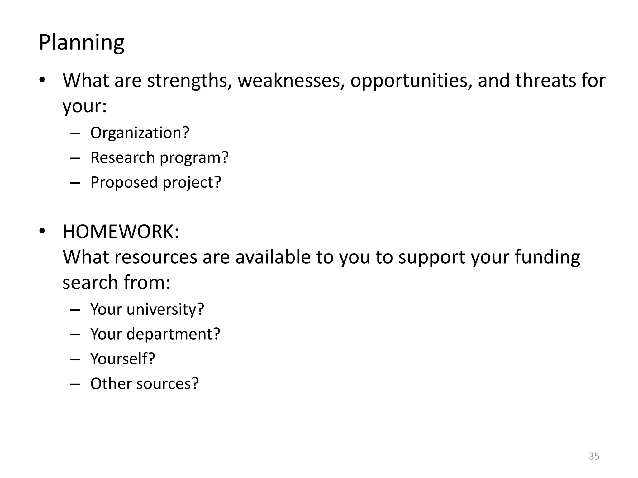Planning
• What are strengths, weaknesses, opportunities, and threats for
your:
– Organization?
– Research program?
– Proposed project?
• HOMEWORK:
What resources are available to you to support your funding
search from:
– Your university?
– Your department?
– Yourself?
– Other sources?
35
 