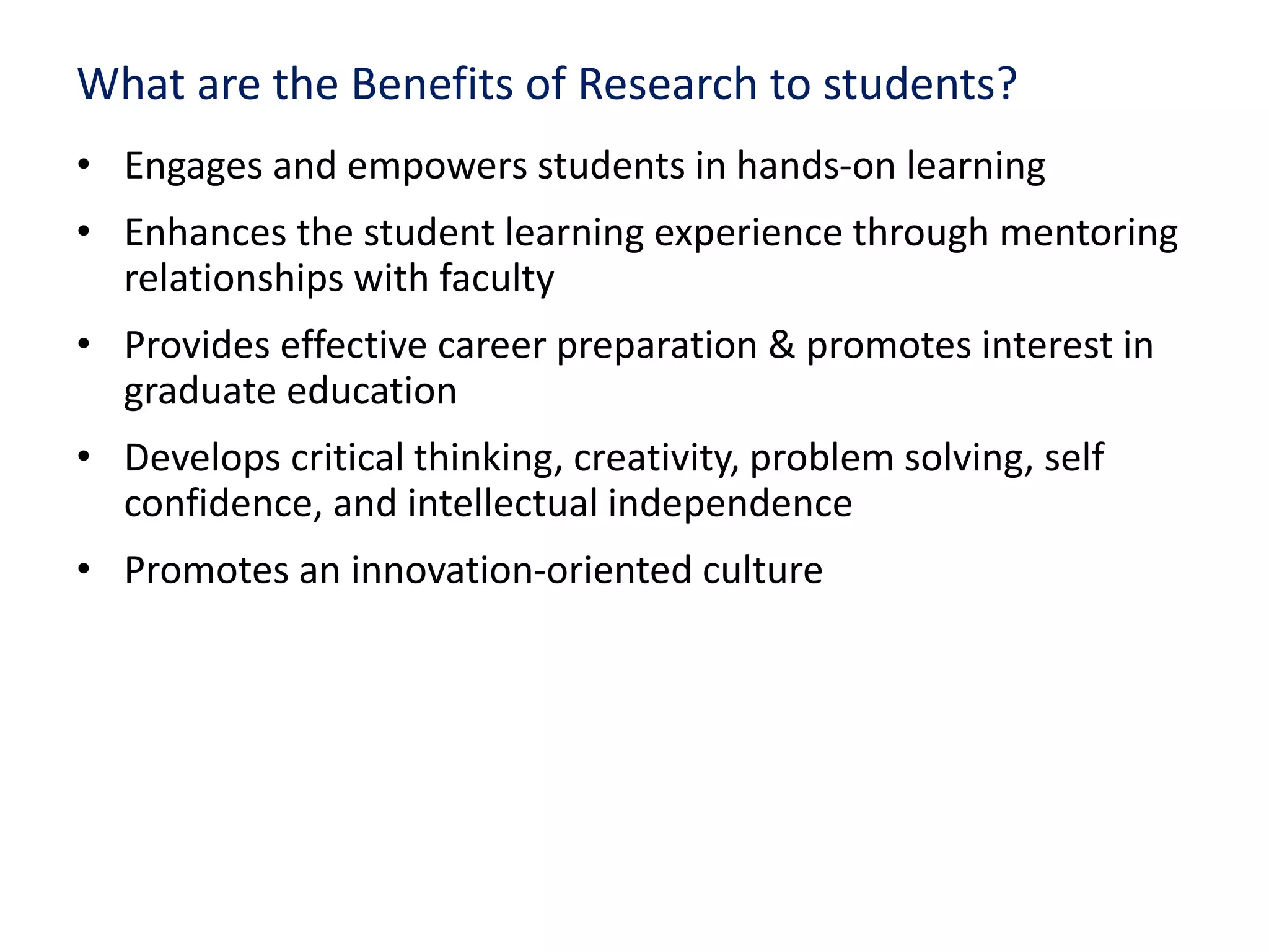 What are the Benefits of Research to students?
• Engages and empowers students in hands-on learning
• Enhances the student learning experience through mentoring
relationships with faculty
• Provides effective career preparation & promotes interest in
graduate education
• Develops critical thinking, creativity, problem solving, self
confidence, and intellectual independence
• Promotes an innovation-oriented culture
 