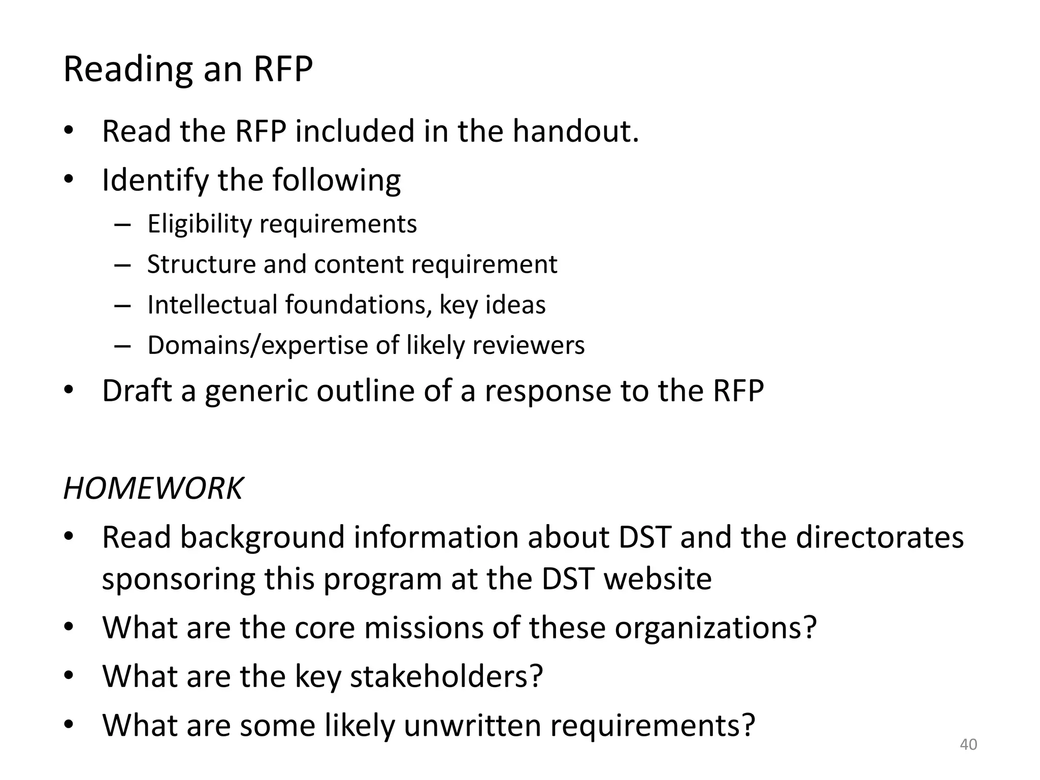 Reading an RFP
• Read the RFP included in the handout.
• Identify the following
– Eligibility requirements
– Structure and content requirement
– Intellectual foundations, key ideas
– Domains/expertise of likely reviewers
• Draft a generic outline of a response to the RFP
HOMEWORK
• Read background information about DST and the directorates
sponsoring this program at the DST website
• What are the core missions of these organizations?
• What are the key stakeholders?
• What are some likely unwritten requirements? 40
 