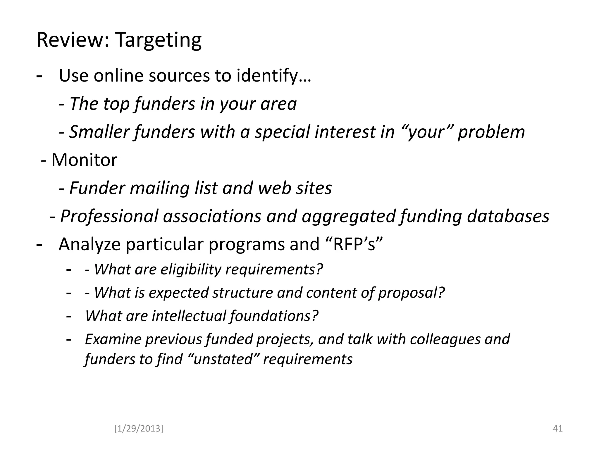 Review: Targeting
- Use online sources to identify…
- The top funders in your area
- Smaller funders with a special interest in “your” problem
- Monitor
- Funder mailing list and web sites
- Professional associations and aggregated funding databases
- Analyze particular programs and “RFP’s”
- - What are eligibility requirements?
- - What is expected structure and content of proposal?
- What are intellectual foundations?
- Examine previous funded projects, and talk with colleagues and
funders to find “unstated” requirements
[1/29/2013] 41
 