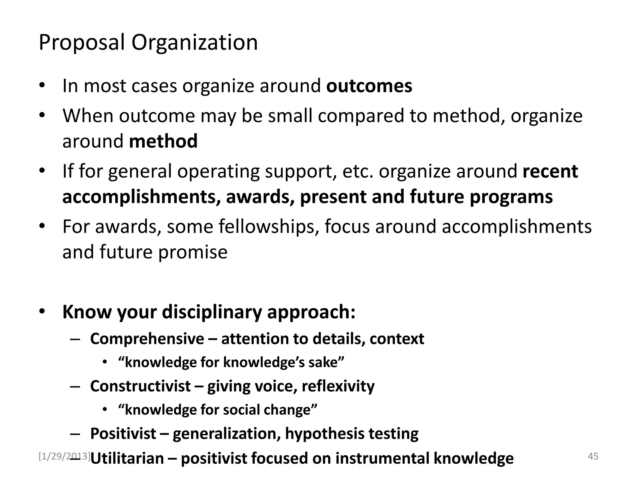 Proposal Organization
[1/29/2013]
• In most cases organize around outcomes
• When outcome may be small compared to method, organize
around method
• If for general operating support, etc. organize around recent
accomplishments, awards, present and future programs
• For awards, some fellowships, focus around accomplishments
and future promise
• Know your disciplinary approach:
– Comprehensive – attention to details, context
• “knowledge for knowledge’s sake”
– Constructivist – giving voice, reflexivity
• “knowledge for social change”
– Positivist – generalization, hypothesis testing
– Utilitarian – positivist focused on instrumental knowledge 45
 