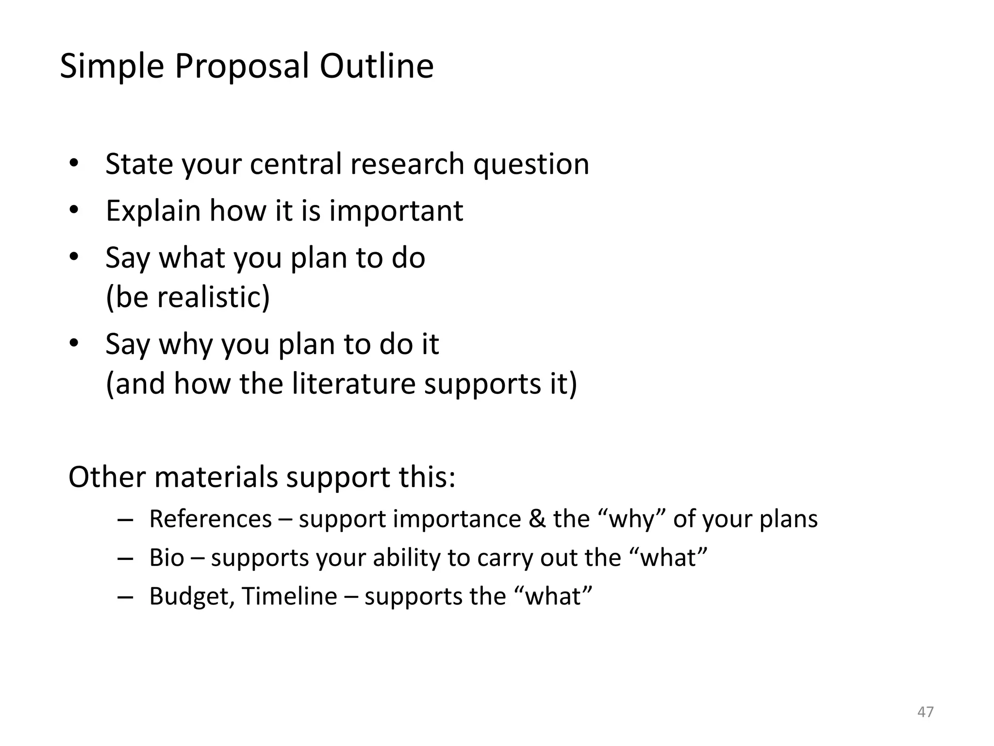 Simple Proposal Outline
• State your central research question
• Explain how it is important
• Say what you plan to do
(be realistic)
• Say why you plan to do it
(and how the literature supports it)
Other materials support this:
– References – support importance & the “why” of your plans
– Bio – supports your ability to carry out the “what”
– Budget, Timeline – supports the “what”
47
 