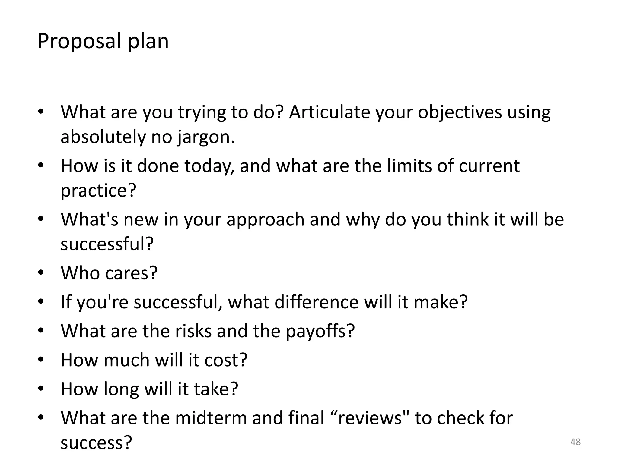 Proposal plan
48
• What are you trying to do? Articulate your objectives using
absolutely no jargon.
• How is it done today, and what are the limits of current
practice?
• What's new in your approach and why do you think it will be
successful?
• Who cares?
• If you're successful, what difference will it make?
• What are the risks and the payoffs?
• How much will it cost?
• How long will it take?
• What are the midterm and final “reviews" to check for
success?
 