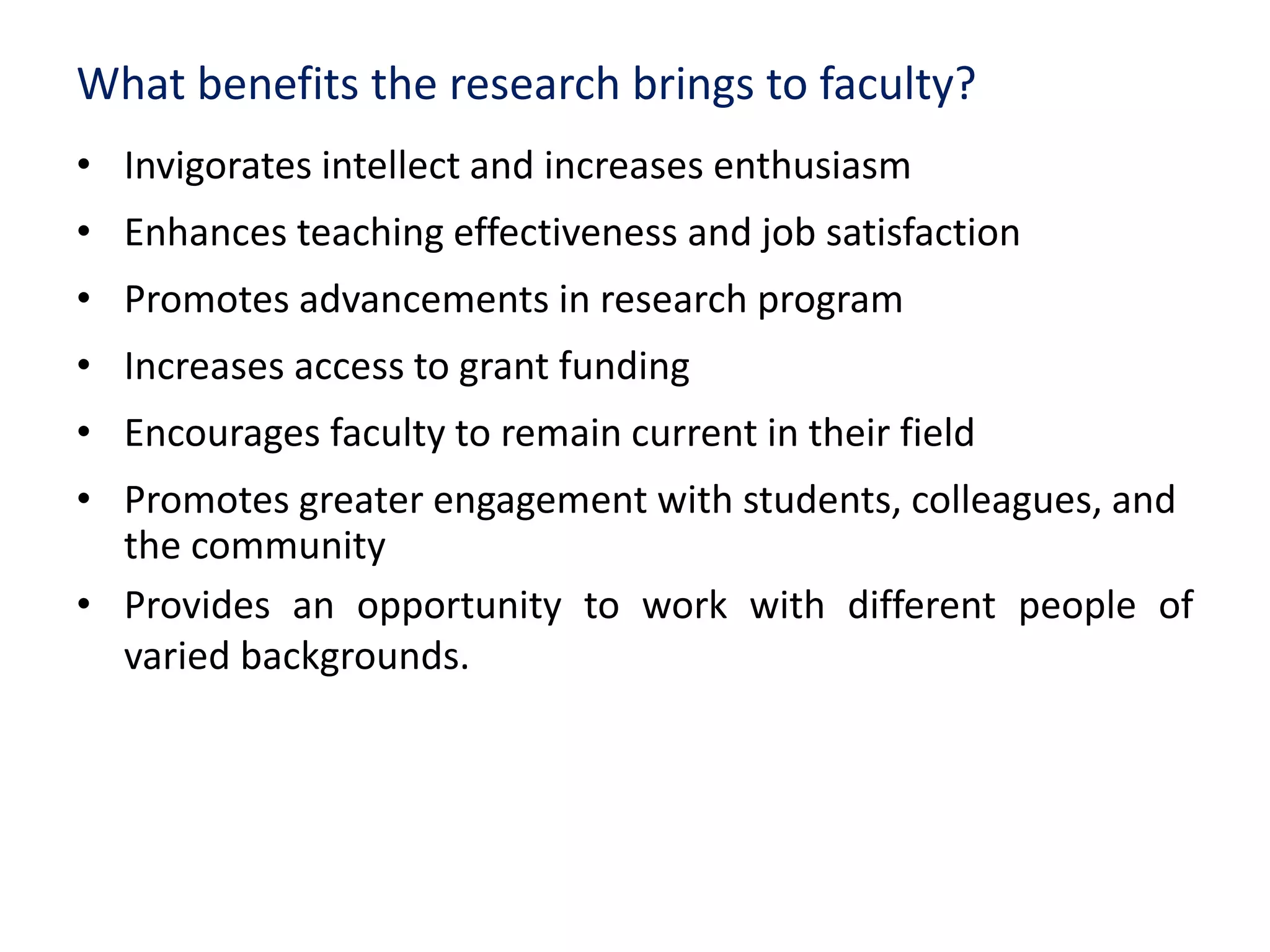 What benefits the research brings to faculty?
• Invigorates intellect and increases enthusiasm
• Enhances teaching effectiveness and job satisfaction
• Promotes advancements in research program
• Increases access to grant funding
• Encourages faculty to remain current in their field
• Promotes greater engagement with students, colleagues, and
the community
• Provides an opportunity to work with different people of
varied backgrounds.
 