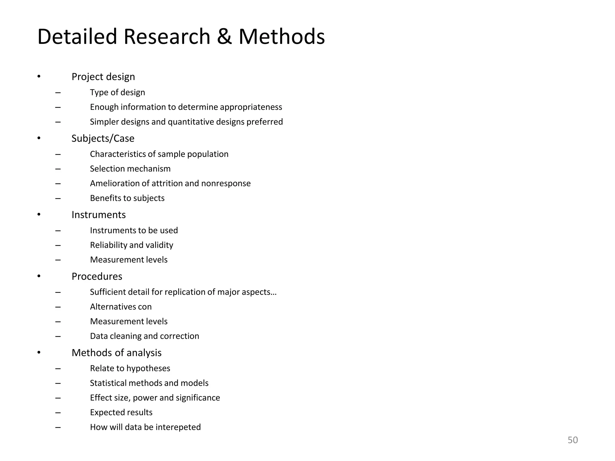 Detailed Research & Methods
• Project design
– Type of design
– Enough information to determine appropriateness
– Simpler designs and quantitative designs preferred
• Subjects/Case
– Characteristics of sample population
– Selection mechanism
– Amelioration of attrition and nonresponse
– Benefits to subjects
• Instruments
– Instruments to be used
– Reliability and validity
– Measurement levels
• Procedures
– Sufficient detail for replication of major aspects…
– Alternatives con
– Measurement levels
– Data cleaning and correction
• Methods of analysis
– Relate to hypotheses
– Statistical methods and models
– Effect size, power and significance
– Expected results
– How will data be interepeted
50
 
