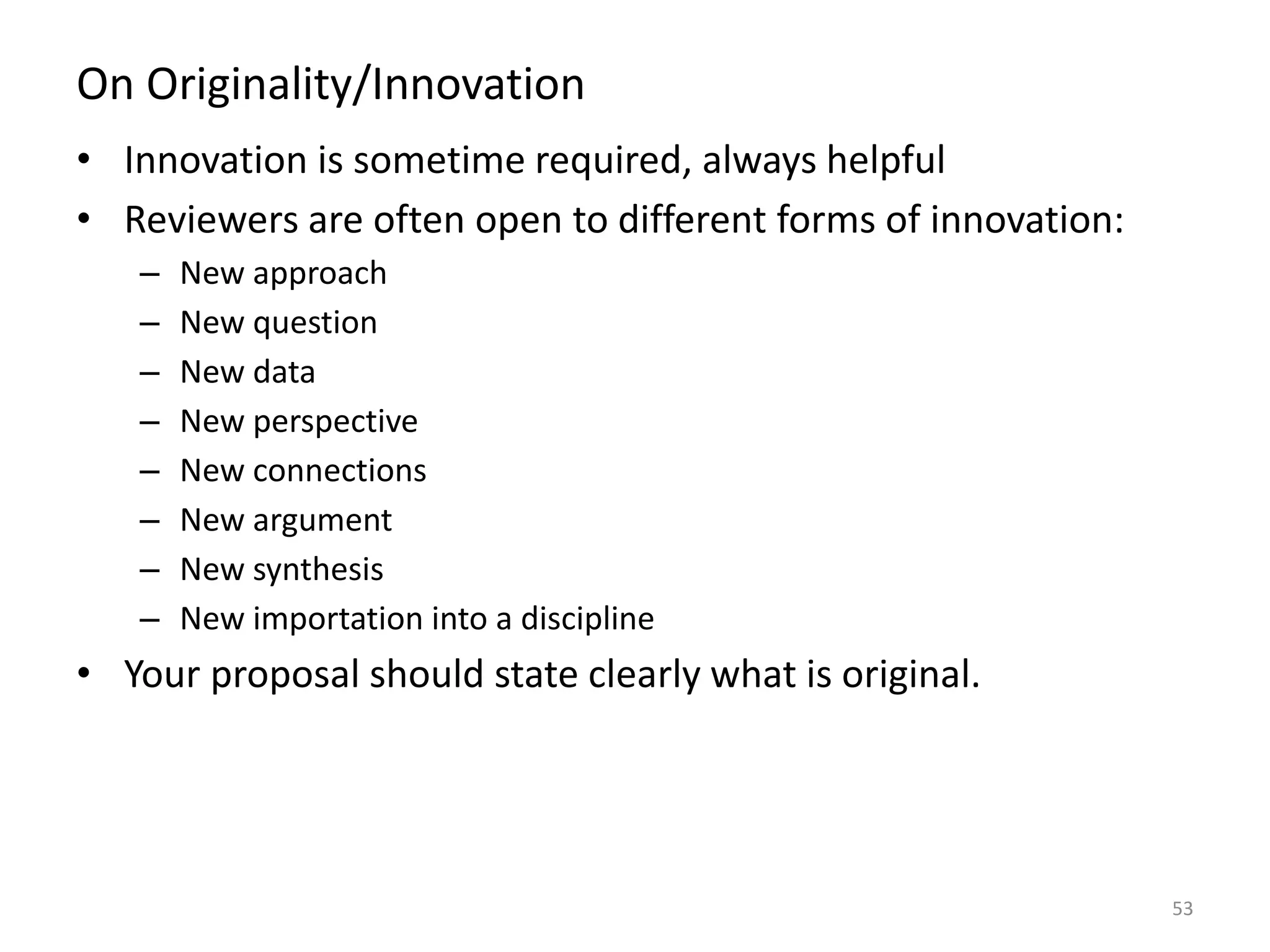 On Originality/Innovation
• Innovation is sometime required, always helpful
• Reviewers are often open to different forms of innovation:
– New approach
– New question
– New data
– New perspective
– New connections
– New argument
– New synthesis
– New importation into a discipline
• Your proposal should state clearly what is original.
53
 