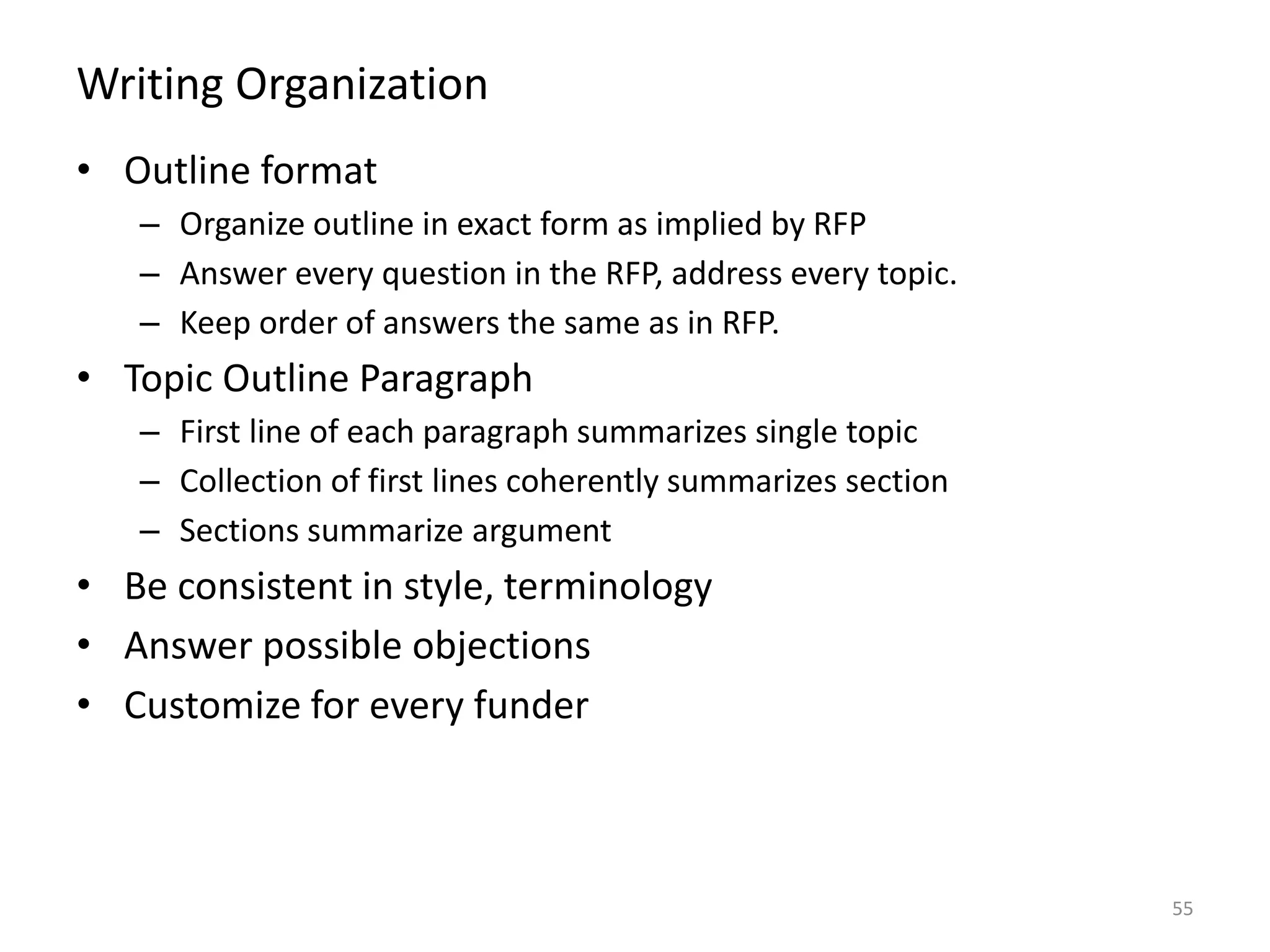 Writing Organization
• Outline format
– Organize outline in exact form as implied by RFP
– Answer every question in the RFP, address every topic.
– Keep order of answers the same as in RFP.
• Topic Outline Paragraph
– First line of each paragraph summarizes single topic
– Collection of first lines coherently summarizes section
– Sections summarize argument
• Be consistent in style, terminology
• Answer possible objections
• Customize for every funder
55
 