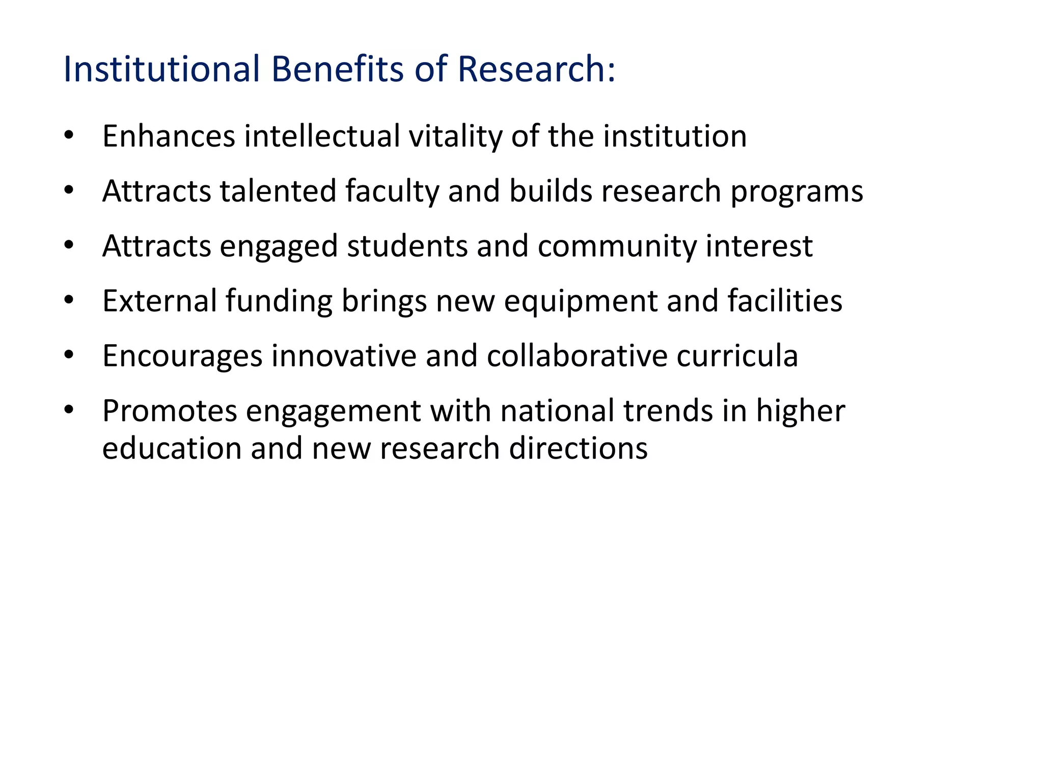 Institutional Benefits of Research:
• Enhances intellectual vitality of the institution
• Attracts talented faculty and builds research programs
• Attracts engaged students and community interest
• External funding brings new equipment and facilities
• Encourages innovative and collaborative curricula
• Promotes engagement with national trends in higher
education and new research directions
 