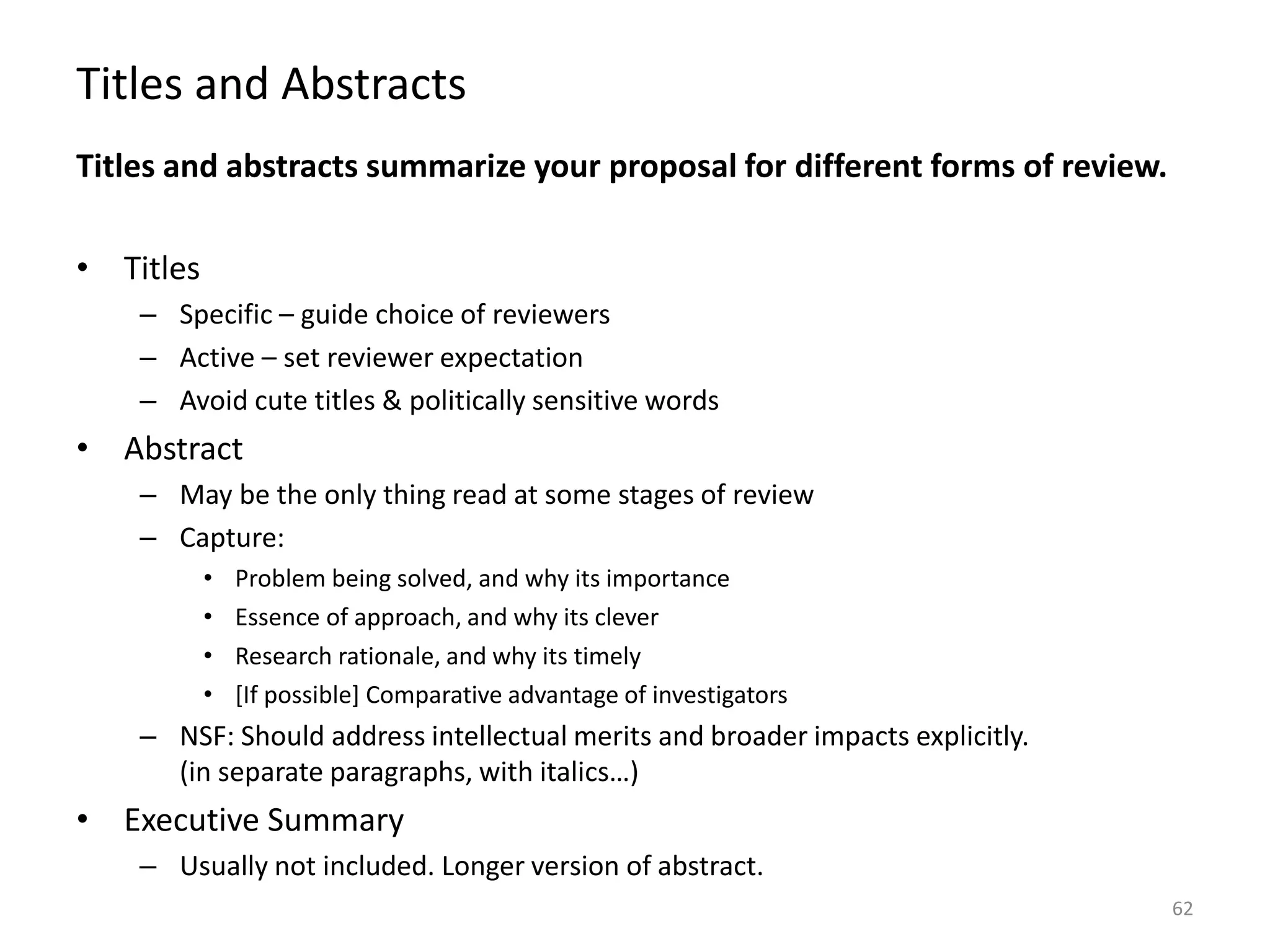 Titles and Abstracts
Titles and abstracts summarize your proposal for different forms of review.
• Titles
– Specific – guide choice of reviewers
– Active – set reviewer expectation
– Avoid cute titles & politically sensitive words
• Abstract
– May be the only thing read at some stages of review
– Capture:
• Problem being solved, and why its importance
• Essence of approach, and why its clever
• Research rationale, and why its timely
• [If possible] Comparative advantage of investigators
– NSF: Should address intellectual merits and broader impacts explicitly.
(in separate paragraphs, with italics…)
• Executive Summary
– Usually not included. Longer version of abstract.
62
 