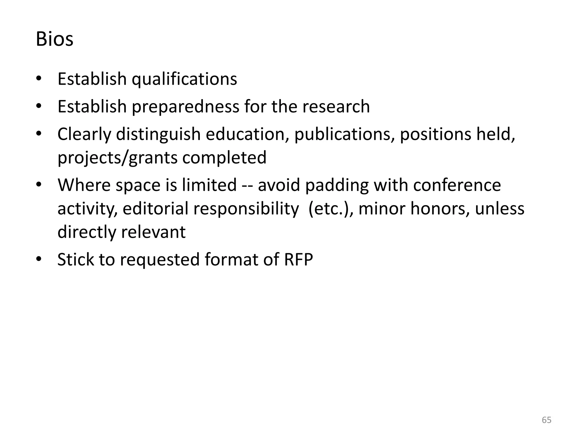 Bios
• Establish qualifications
• Establish preparedness for the research
• Clearly distinguish education, publications, positions held,
projects/grants completed
• Where space is limited -- avoid padding with conference
activity, editorial responsibility (etc.), minor honors, unless
directly relevant
• Stick to requested format of RFP
65
 