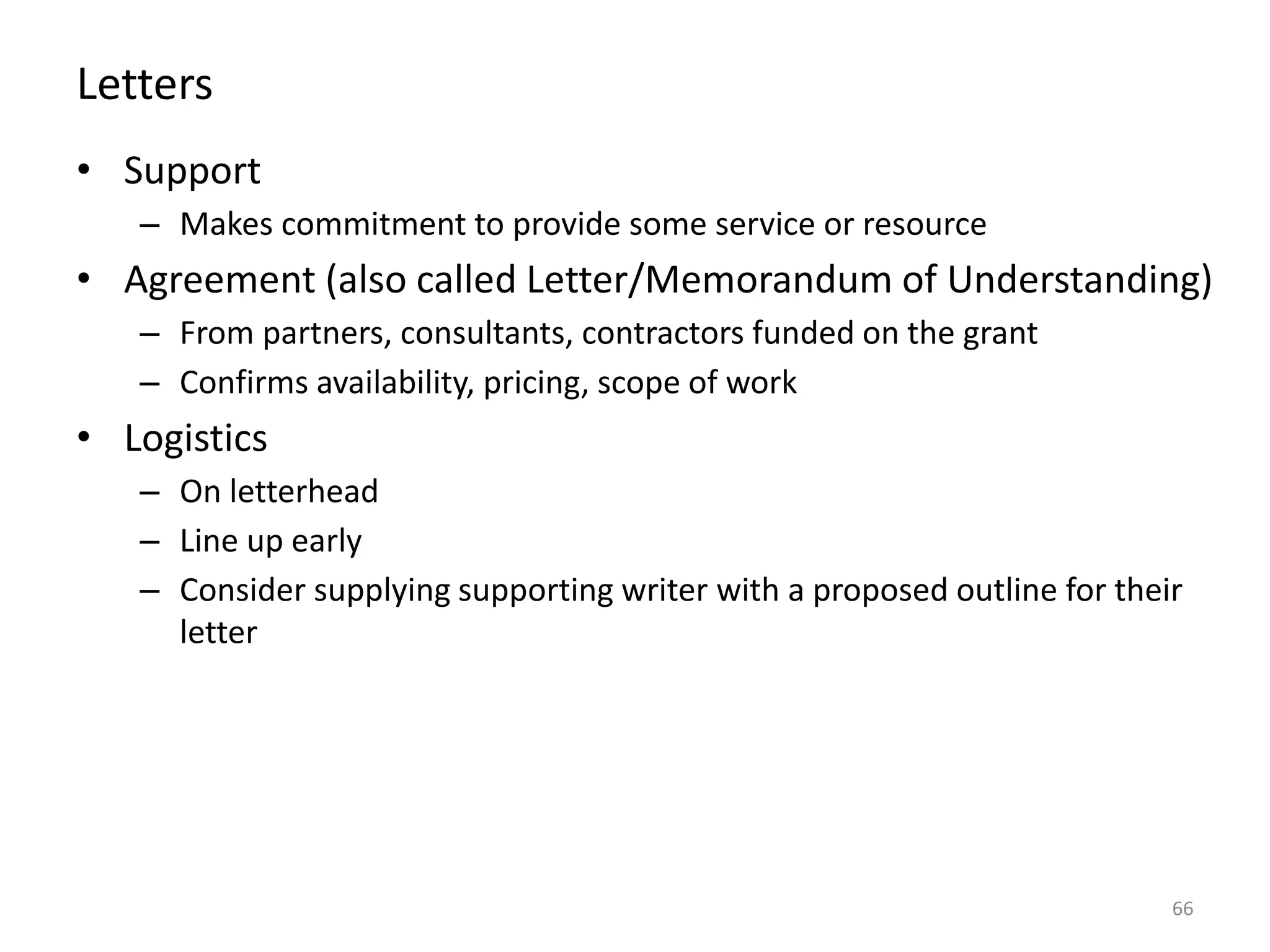 Letters
• Support
– Makes commitment to provide some service or resource
• Agreement (also called Letter/Memorandum of Understanding)
– From partners, consultants, contractors funded on the grant
– Confirms availability, pricing, scope of work
• Logistics
– On letterhead
– Line up early
– Consider supplying supporting writer with a proposed outline for their
letter
66
 