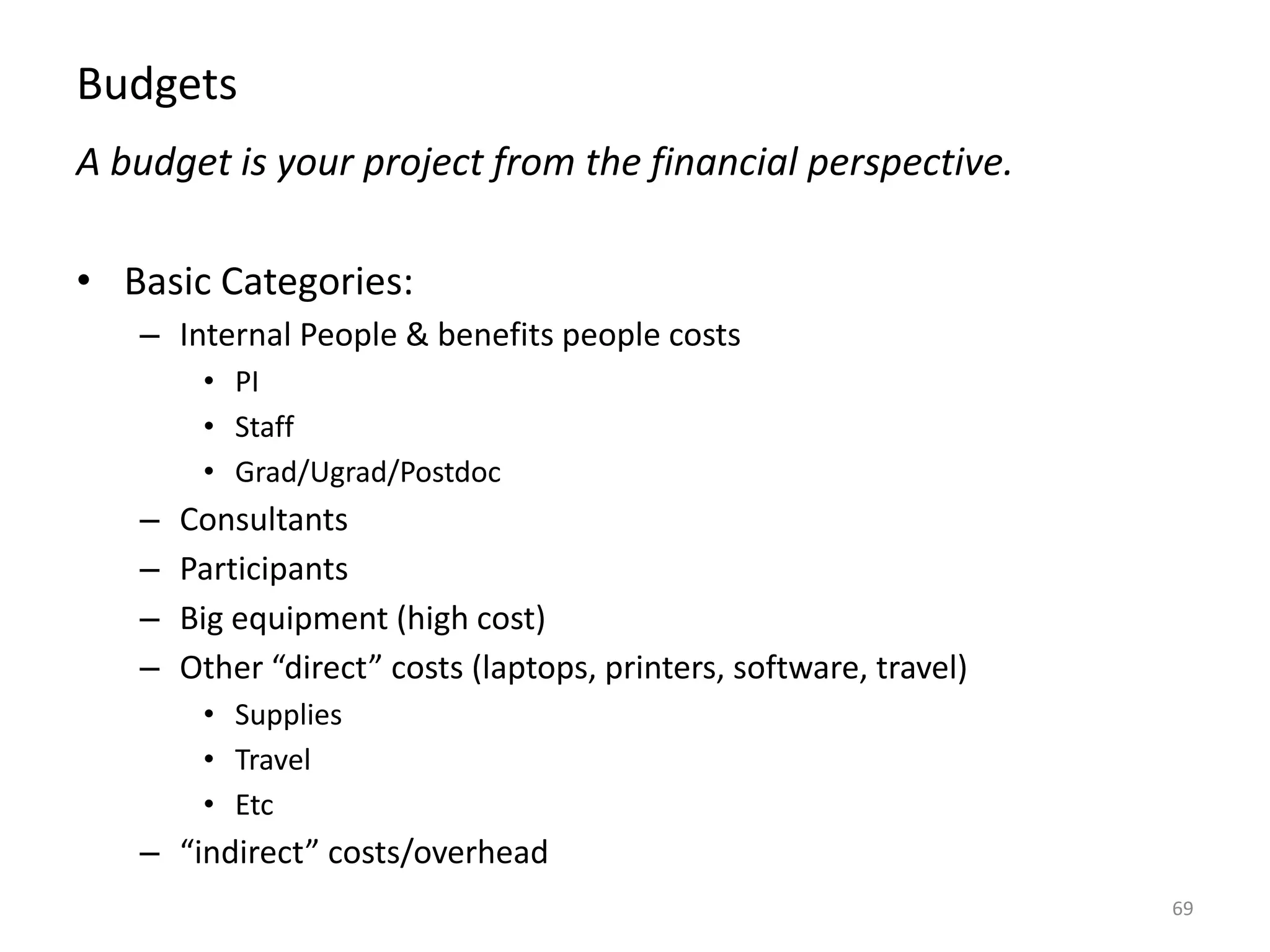 Budgets
A budget is your project from the financial perspective.
• Basic Categories:
– Internal People & benefits people costs
• PI
• Staff
• Grad/Ugrad/Postdoc
– Consultants
– Participants
– Big equipment (high cost)
– Other “direct” costs (laptops, printers, software, travel)
• Supplies
• Travel
• Etc
– “indirect” costs/overhead
69
 