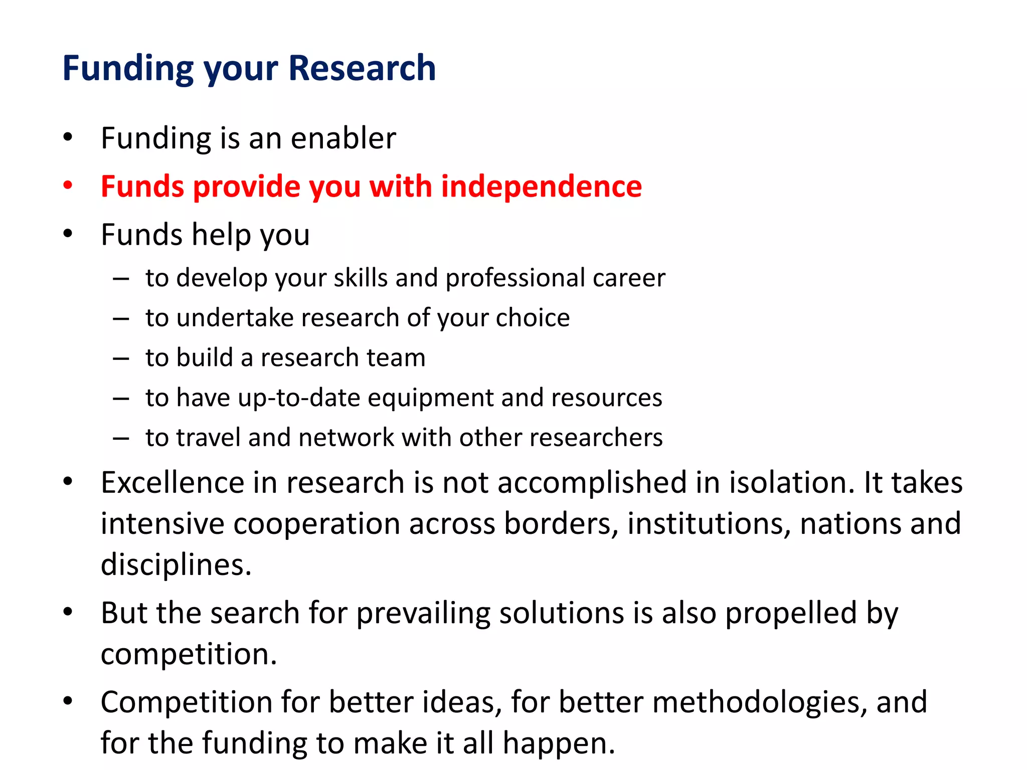 Funding your Research
• Funding is an enabler
• Funds provide you with independence
• Funds help you
– to develop your skills and professional career
– to undertake research of your choice
– to build a research team
– to have up-to-date equipment and resources
– to travel and network with other researchers
• Excellence in research is not accomplished in isolation. It takes
intensive cooperation across borders, institutions, nations and
disciplines.
• But the search for prevailing solutions is also propelled by
competition.
• Competition for better ideas, for better methodologies, and
for the funding to make it all happen.
 