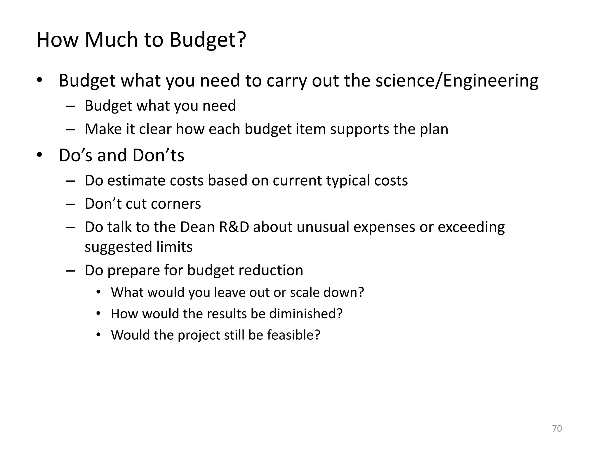 How Much to Budget?
• Budget what you need to carry out the science/Engineering
– Budget what you need
– Make it clear how each budget item supports the plan
• Do’s and Don’ts
– Do estimate costs based on current typical costs
– Don’t cut corners
– Do talk to the Dean R&D about unusual expenses or exceeding
suggested limits
– Do prepare for budget reduction
• What would you leave out or scale down?
• How would the results be diminished?
• Would the project still be feasible?
70
 