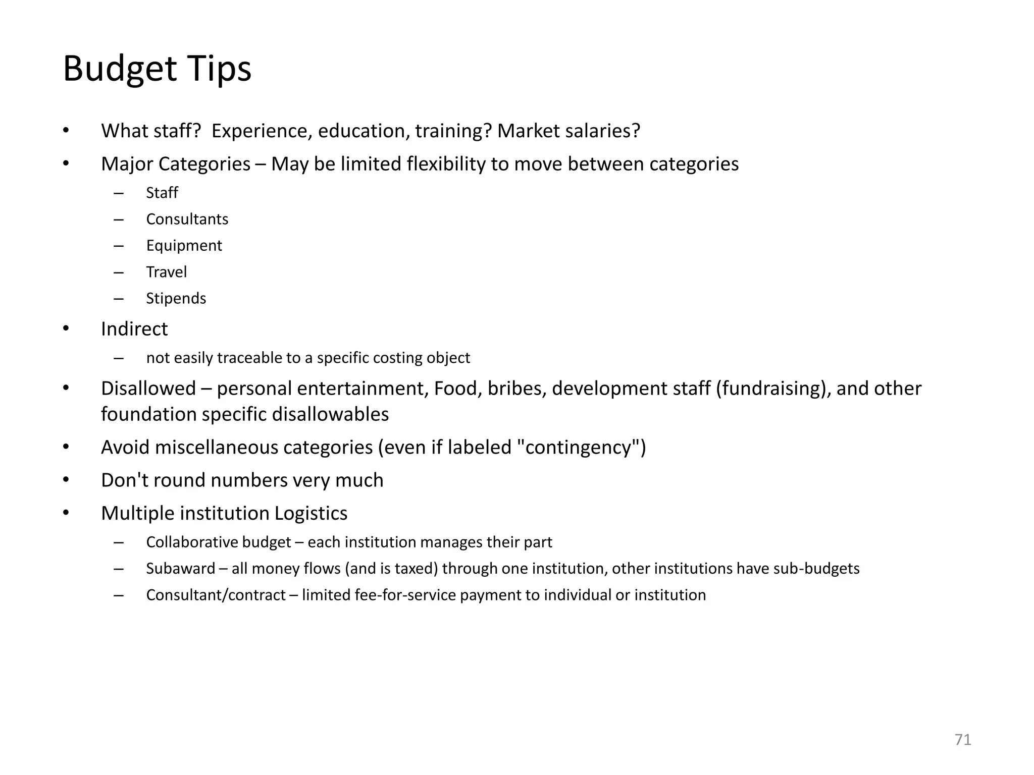 Budget Tips
• What staff? Experience, education, training? Market salaries?
• Major Categories – May be limited flexibility to move between categories
– Staff
– Consultants
– Equipment
– Travel
– Stipends
• Indirect
– not easily traceable to a specific costing object
• Disallowed – personal entertainment, Food, bribes, development staff (fundraising), and other
foundation specific disallowables
• Avoid miscellaneous categories (even if labeled "contingency")
• Don't round numbers very much
• Multiple institution Logistics
– Collaborative budget – each institution manages their part
– Subaward – all money flows (and is taxed) through one institution, other institutions have sub-budgets
– Consultant/contract – limited fee-for-service payment to individual or institution
71
 