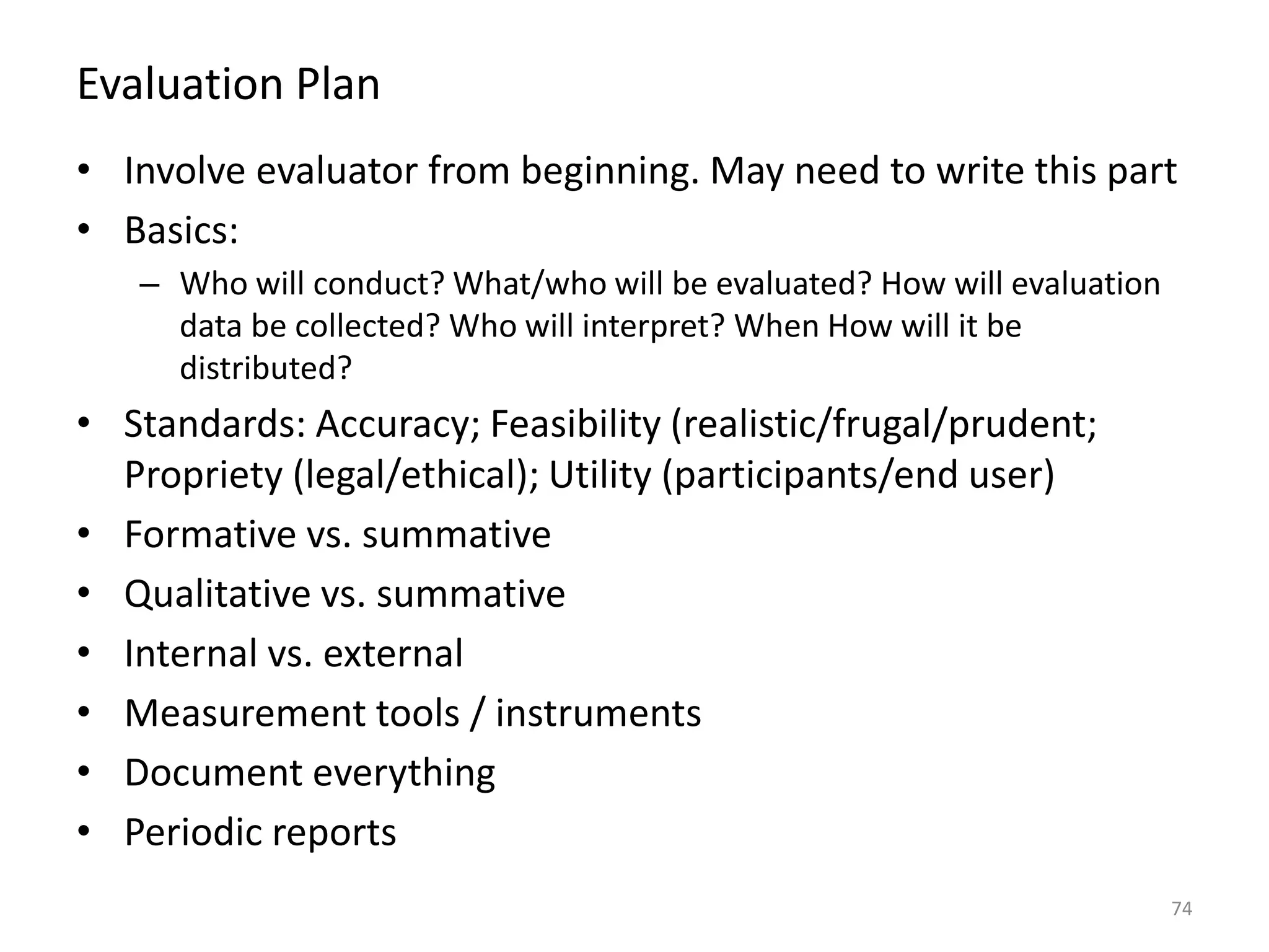 Evaluation Plan
• Involve evaluator from beginning. May need to write this part
• Basics:
– Who will conduct? What/who will be evaluated? How will evaluation
data be collected? Who will interpret? When How will it be
distributed?
• Standards: Accuracy; Feasibility (realistic/frugal/prudent;
Propriety (legal/ethical); Utility (participants/end user)
• Formative vs. summative
• Qualitative vs. summative
• Internal vs. external
• Measurement tools / instruments
• Document everything
• Periodic reports
74
 
