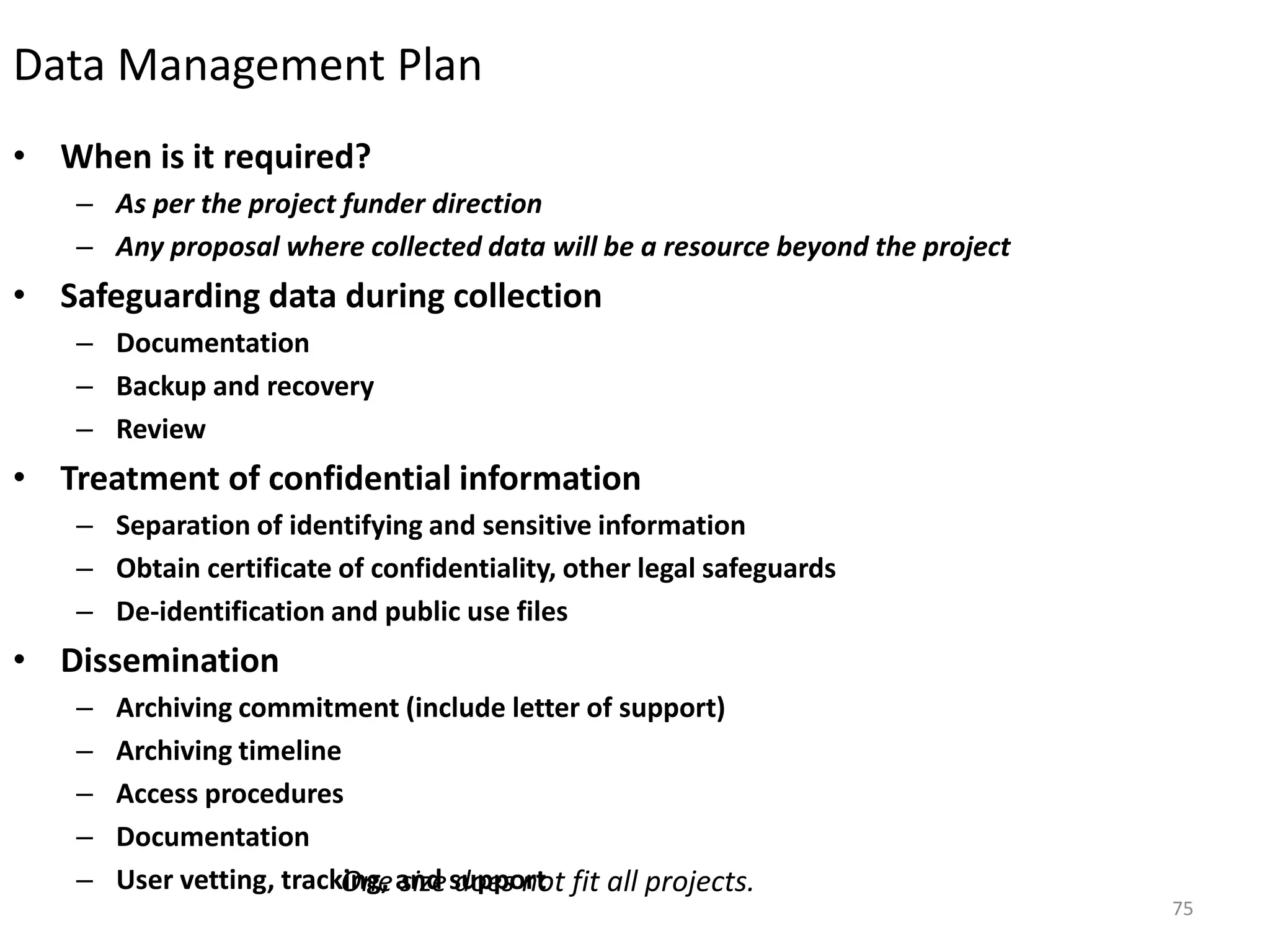 Data Management Plan
• When is it required?
– As per the project funder direction
– Any proposal where collected data will be a resource beyond the project
• Safeguarding data during collection
– Documentation
– Backup and recovery
– Review
• Treatment of confidential information
– Separation of identifying and sensitive information
– Obtain certificate of confidentiality, other legal safeguards
– De-identification and public use files
• Dissemination
– Archiving commitment (include letter of support)
– Archiving timeline
– Access procedures
– Documentation
– User vetting, tracking, and supportOne size does not fit all projects.
75
 