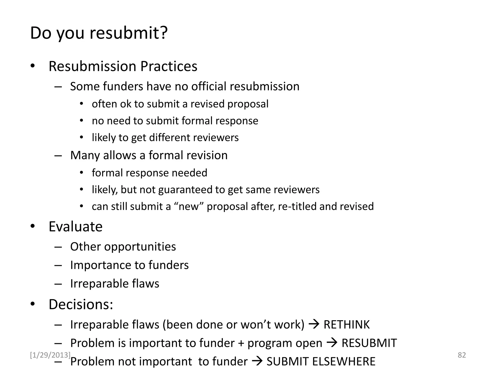 Do you resubmit?
[1/29/2013]
• Resubmission Practices
– Some funders have no official resubmission
• often ok to submit a revised proposal
• no need to submit formal response
• likely to get different reviewers
– Many allows a formal revision
• formal response needed
• likely, but not guaranteed to get same reviewers
• can still submit a “new” proposal after, re-titled and revised
• Evaluate
– Other opportunities
– Importance to funders
– Irreparable flaws
• Decisions:
– Irreparable flaws (been done or won’t work)  RETHINK
– Problem is important to funder + program open  RESUBMIT
– Problem not important to funder  SUBMIT ELSEWHERE
82
 