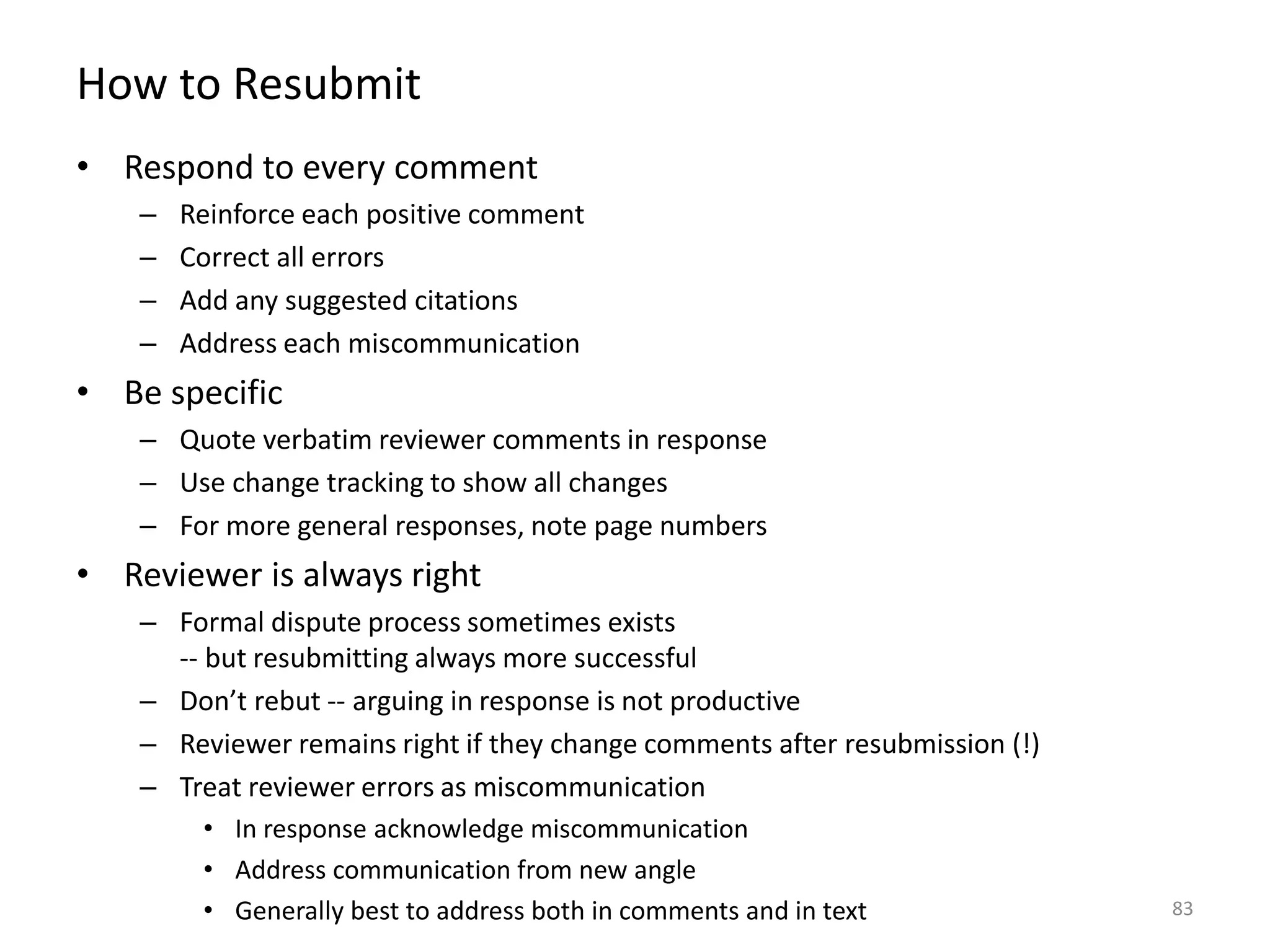 How to Resubmit
• Respond to every comment
– Reinforce each positive comment
– Correct all errors
– Add any suggested citations
– Address each miscommunication
• Be specific
– Quote verbatim reviewer comments in response
– Use change tracking to show all changes
– For more general responses, note page numbers
• Reviewer is always right
– Formal dispute process sometimes exists
-- but resubmitting always more successful
– Don’t rebut -- arguing in response is not productive
– Reviewer remains right if they change comments after resubmission (!)
– Treat reviewer errors as miscommunication
• In response acknowledge miscommunication
• Address communication from new angle
• Generally best to address both in comments and in text 83
 