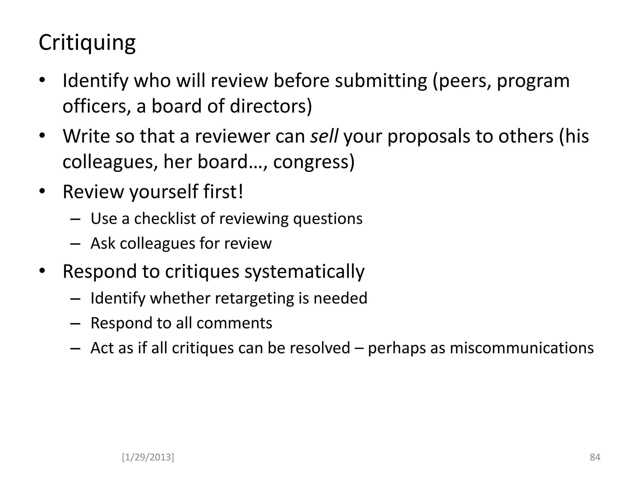 Critiquing
• Identify who will review before submitting (peers, program
officers, a board of directors)
• Write so that a reviewer can sell your proposals to others (his
colleagues, her board…, congress)
• Review yourself first!
– Use a checklist of reviewing questions
– Ask colleagues for review
• Respond to critiques systematically
– Identify whether retargeting is needed
– Respond to all comments
– Act as if all critiques can be resolved – perhaps as miscommunications
[1/29/2013] 84
 
