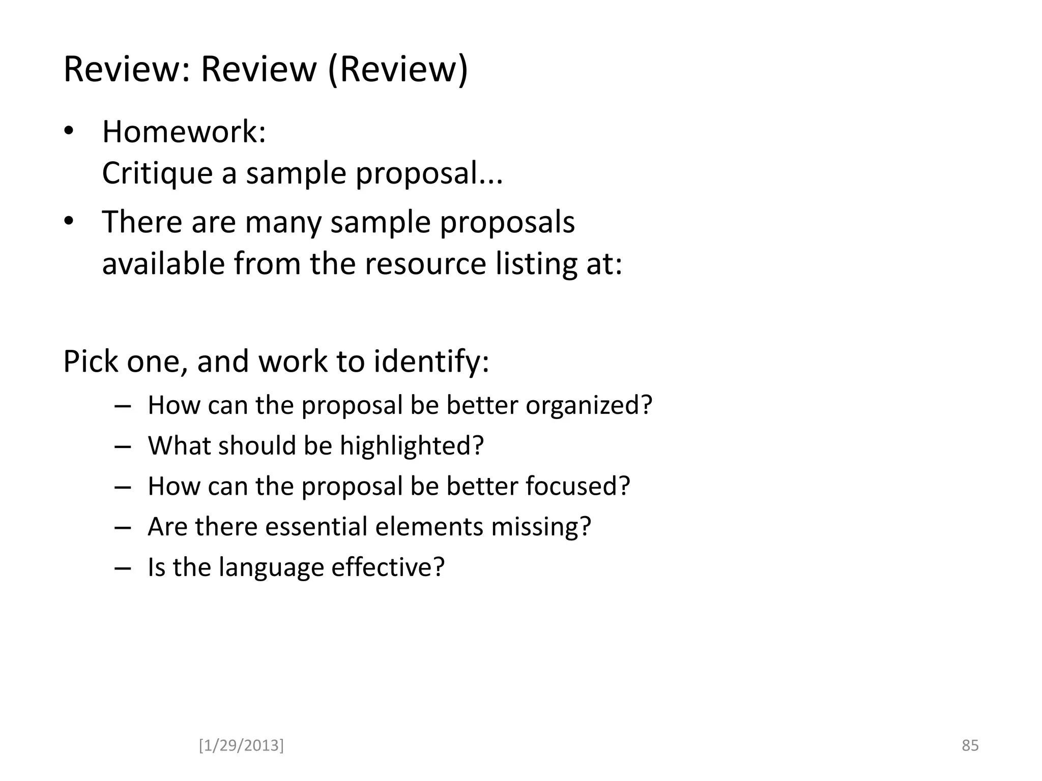 Review: Review (Review)
• Homework:
Critique a sample proposal...
• There are many sample proposals
available from the resource listing at:
Pick one, and work to identify:
– How can the proposal be better organized?
– What should be highlighted?
– How can the proposal be better focused?
– Are there essential elements missing?
– Is the language effective?
[1/29/2013] 85
 