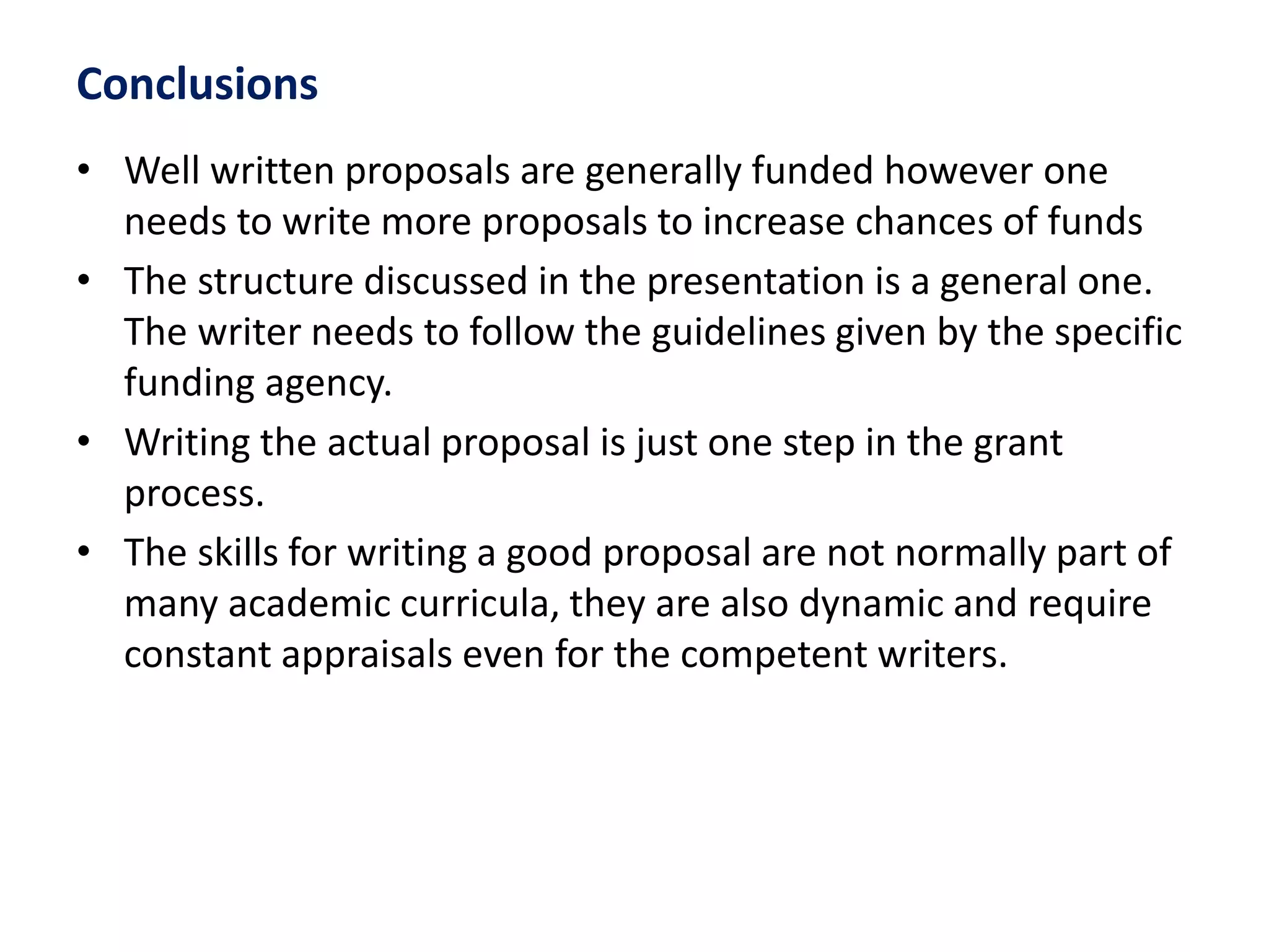 Conclusions
• Well written proposals are generally funded however one
needs to write more proposals to increase chances of funds
• The structure discussed in the presentation is a general one.
The writer needs to follow the guidelines given by the specific
funding agency.
• Writing the actual proposal is just one step in the grant
process.
• The skills for writing a good proposal are not normally part of
many academic curricula, they are also dynamic and require
constant appraisals even for the competent writers.
 