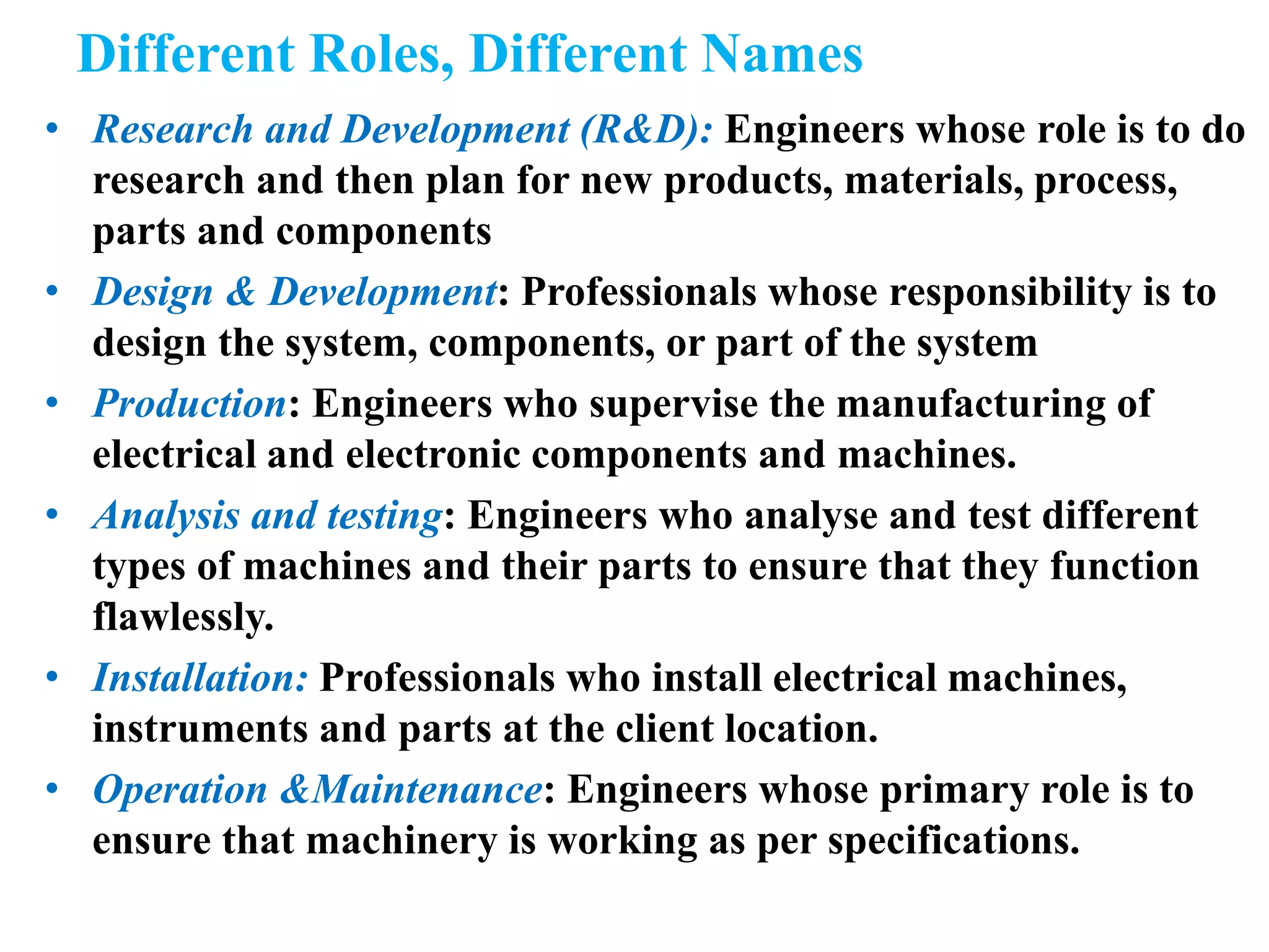 Different Roles, Different Names
• Research and Development (R&D): Engineers whose role is to do
research and then plan for new products, materials, process,
parts and components
• Design & Development: Professionals whose responsibility is to
design the system, components, or part of the system
• Production: Engineers who supervise the manufacturing of
electrical and electronic components and machines.
• Analysis and testing: Engineers who analyse and test different
types of machines and their parts to ensure that they function
flawlessly.
• Installation: Professionals who install electrical machines,
instruments and parts at the client location.
• Operation &Maintenance: Engineers whose primary role is to
ensure that machinery is working as per specifications.
 