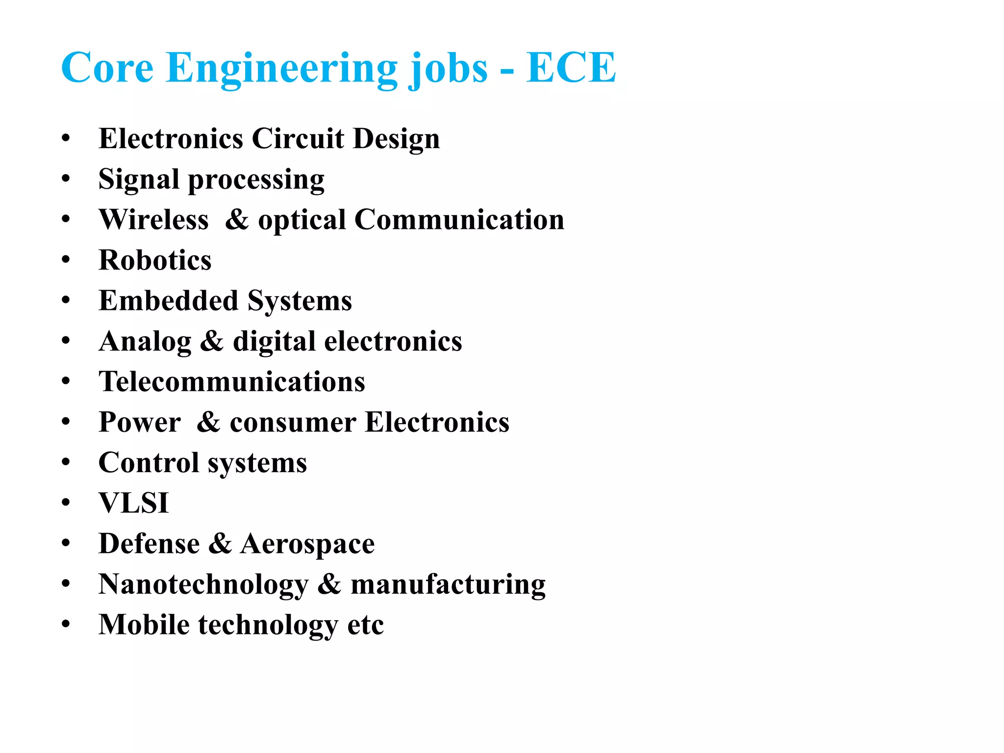 Core Engineering jobs - ECE
• Electronics Circuit Design
• Signal processing
• Wireless & optical Communication
• Robotics
• Embedded Systems
• Analog & digital electronics
• Telecommunications
• Power & consumer Electronics
• Control systems
• VLSI
• Defense & Aerospace
• Nanotechnology & manufacturing
• Mobile technology etc
 