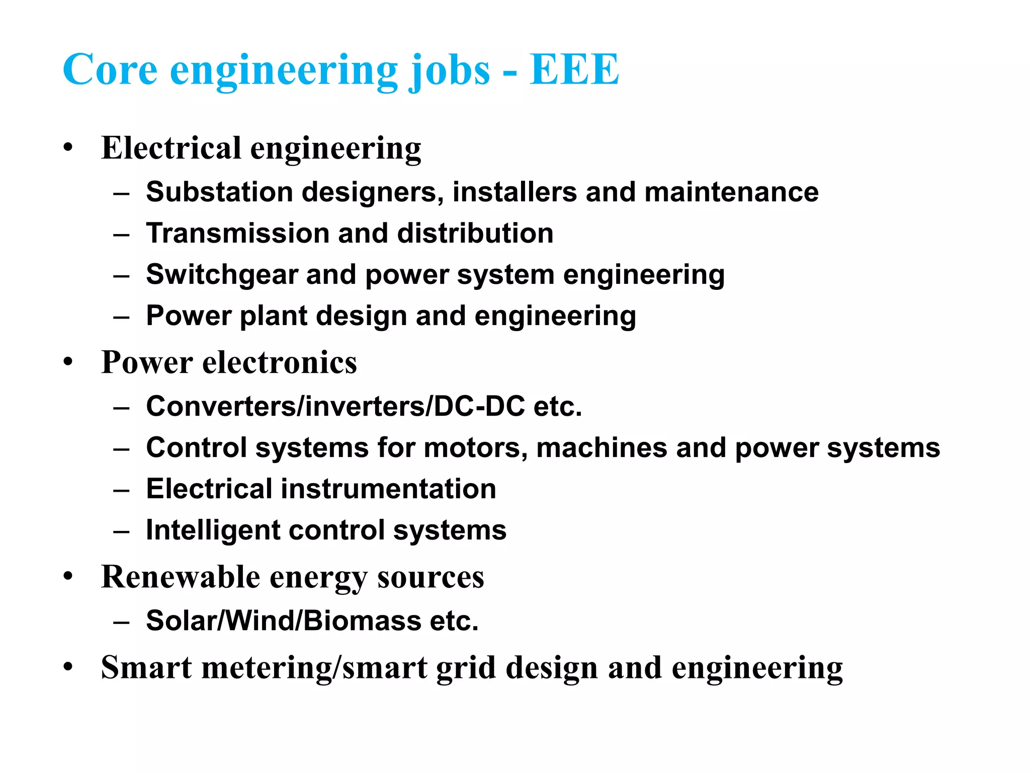 Core engineering jobs - EEE
• Electrical engineering
– Substation designers, installers and maintenance
– Transmission and distribution
– Switchgear and power system engineering
– Power plant design and engineering
• Power electronics
– Converters/inverters/DC-DC etc.
– Control systems for motors, machines and power systems
– Electrical instrumentation
– Intelligent control systems
• Renewable energy sources
– Solar/Wind/Biomass etc.
• Smart metering/smart grid design and engineering
 
