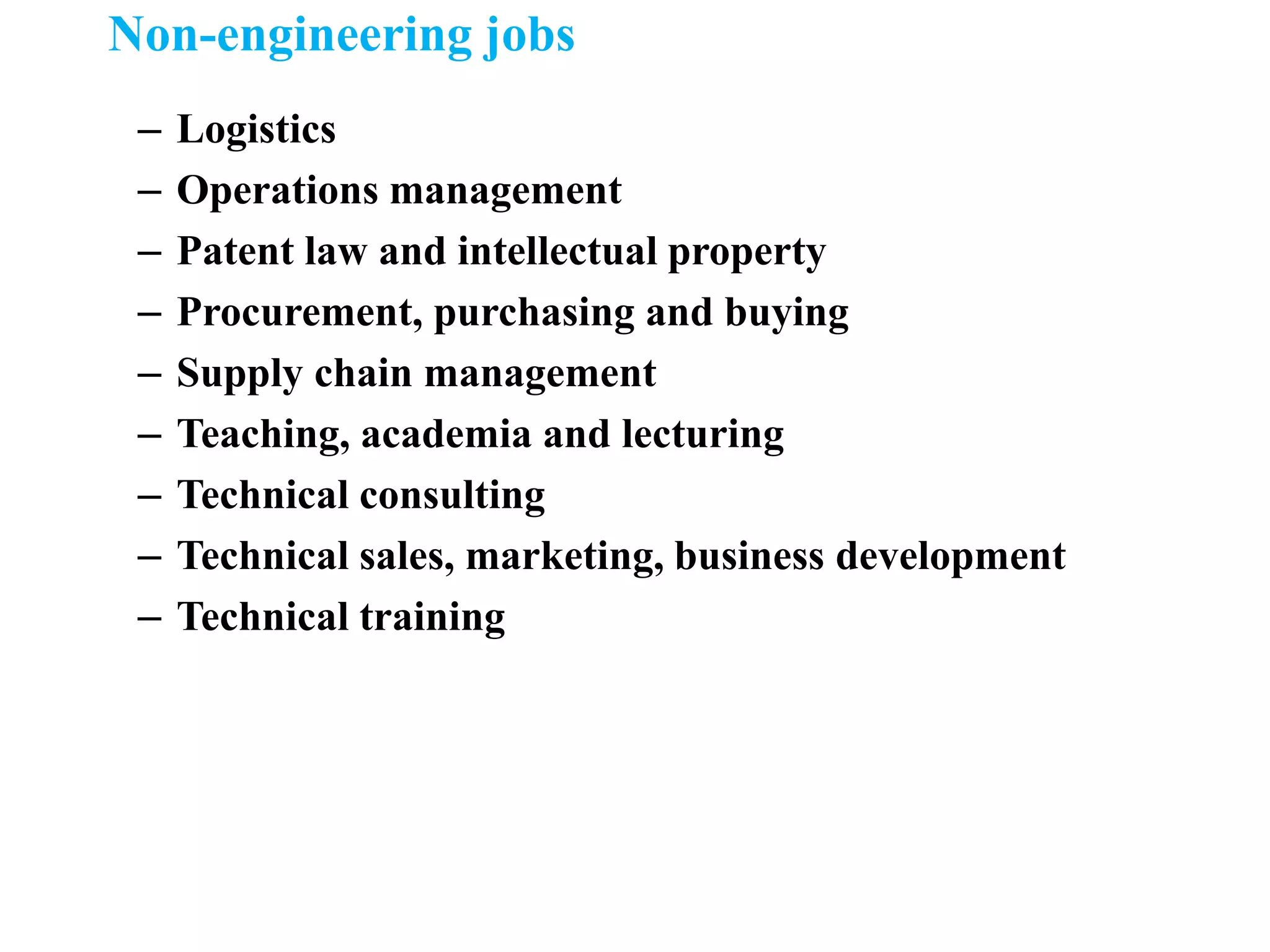 Non-engineering jobs
– Logistics
– Operations management
– Patent law and intellectual property
– Procurement, purchasing and buying
– Supply chain management
– Teaching, academia and lecturing
– Technical consulting
– Technical sales, marketing, business development
– Technical training
 
