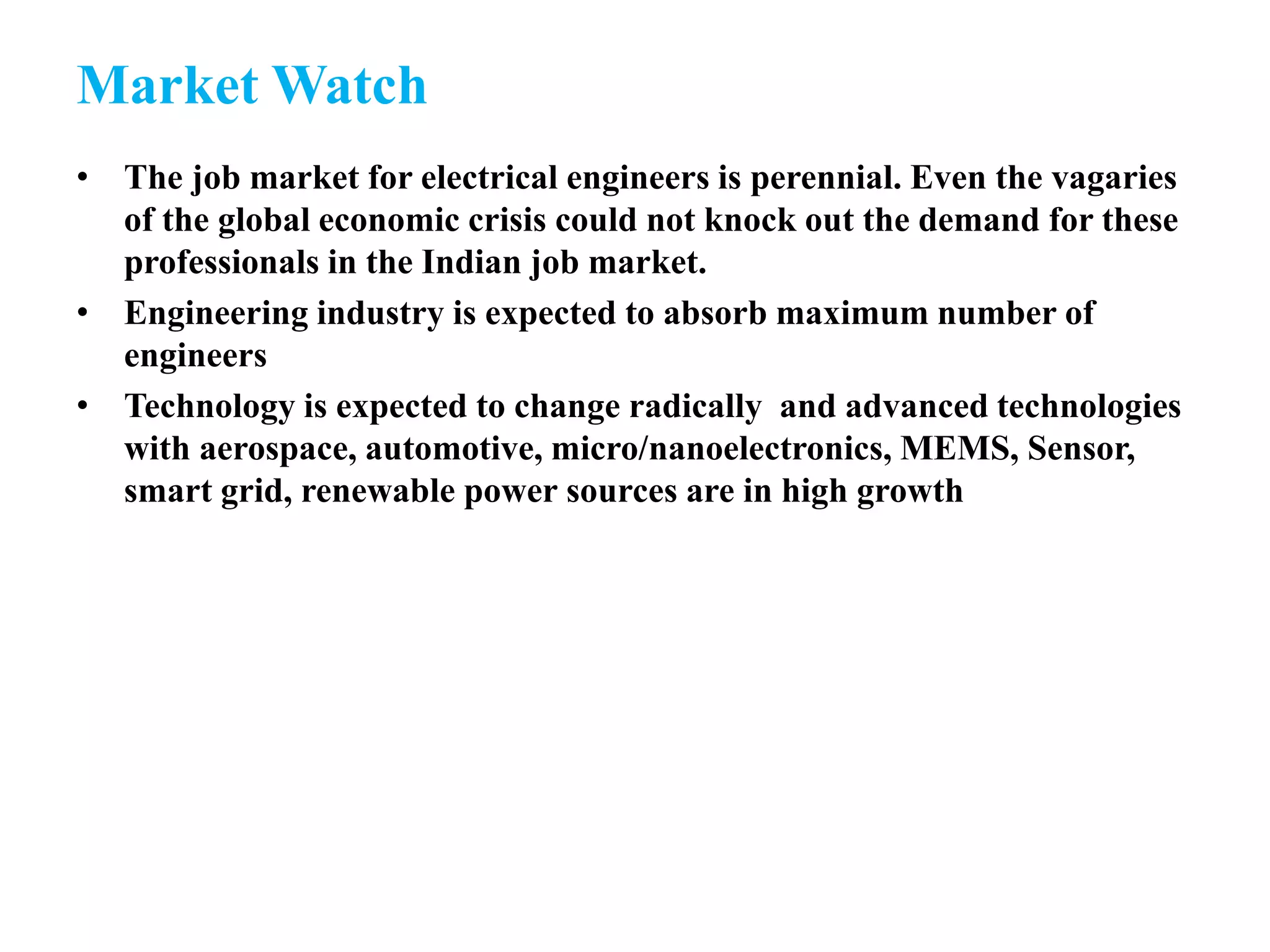 Market Watch
• The job market for electrical engineers is perennial. Even the vagaries
of the global economic crisis could not knock out the demand for these
professionals in the Indian job market.
• Engineering industry is expected to absorb maximum number of
engineers
• Technology is expected to change radically and advanced technologies
with aerospace, automotive, micro/nanoelectronics, MEMS, Sensor,
smart grid, renewable power sources are in high growth
 