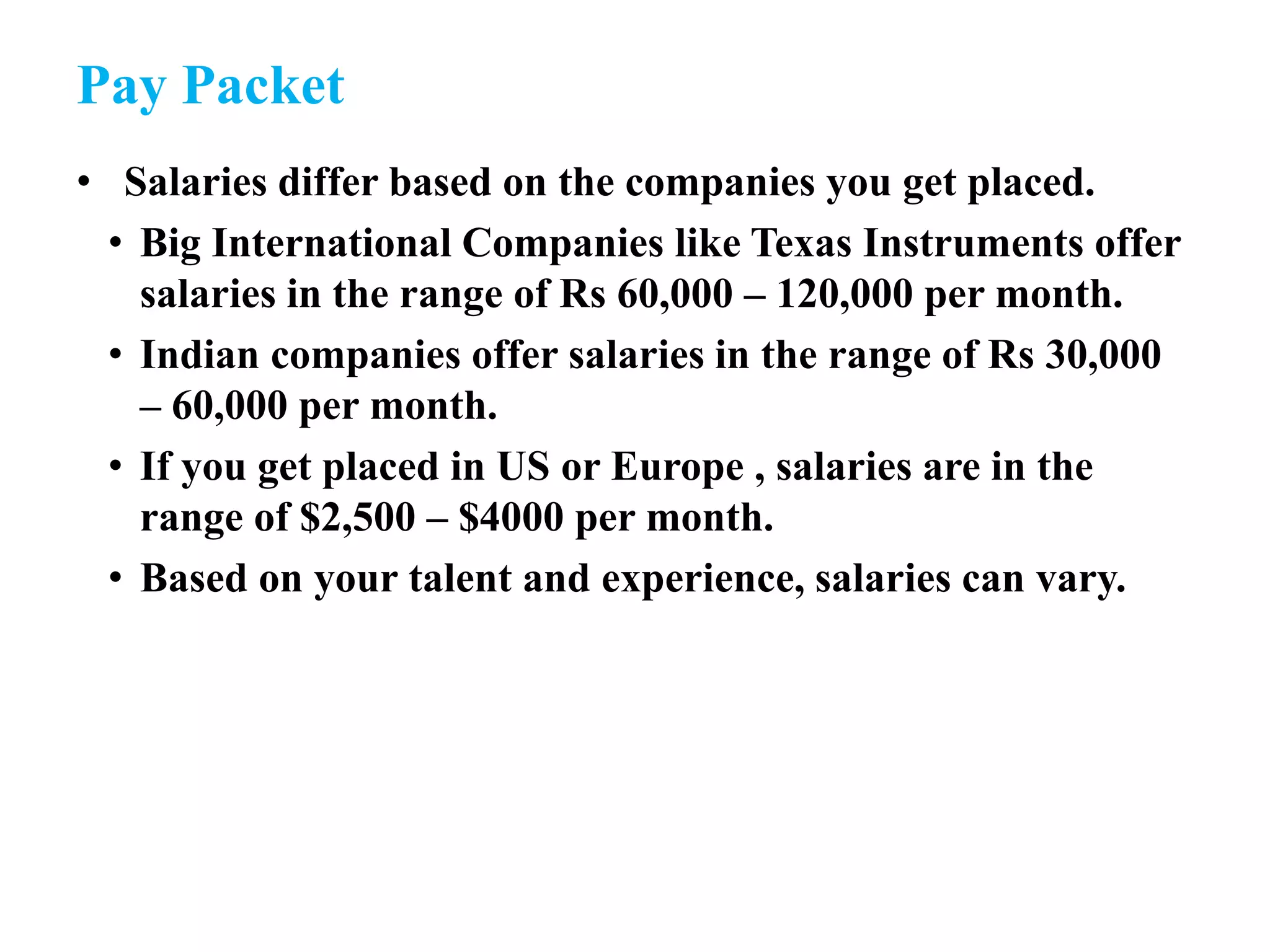 Pay Packet
• Salaries differ based on the companies you get placed.
• Big International Companies like Texas Instruments offer
salaries in the range of Rs 60,000 – 120,000 per month.
• Indian companies offer salaries in the range of Rs 30,000
– 60,000 per month.
• If you get placed in US or Europe , salaries are in the
range of $2,500 – $4000 per month.
• Based on your talent and experience, salaries can vary.
 