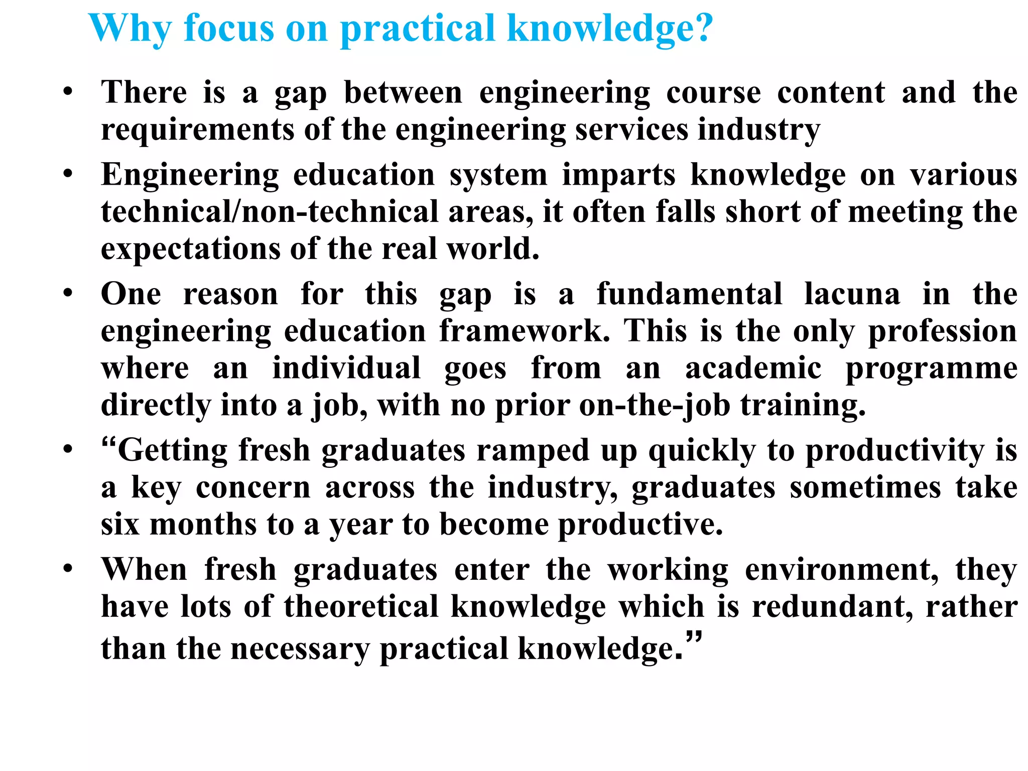 Why focus on practical knowledge?
• There is a gap between engineering course content and the
requirements of the engineering services industry
• Engineering education system imparts knowledge on various
technical/non-technical areas, it often falls short of meeting the
expectations of the real world.
• One reason for this gap is a fundamental lacuna in the
engineering education framework. This is the only profession
where an individual goes from an academic programme
directly into a job, with no prior on-the-job training.
• “Getting fresh graduates ramped up quickly to productivity is
a key concern across the industry, graduates sometimes take
six months to a year to become productive.
• When fresh graduates enter the working environment, they
have lots of theoretical knowledge which is redundant, rather
than the necessary practical knowledge.”
 