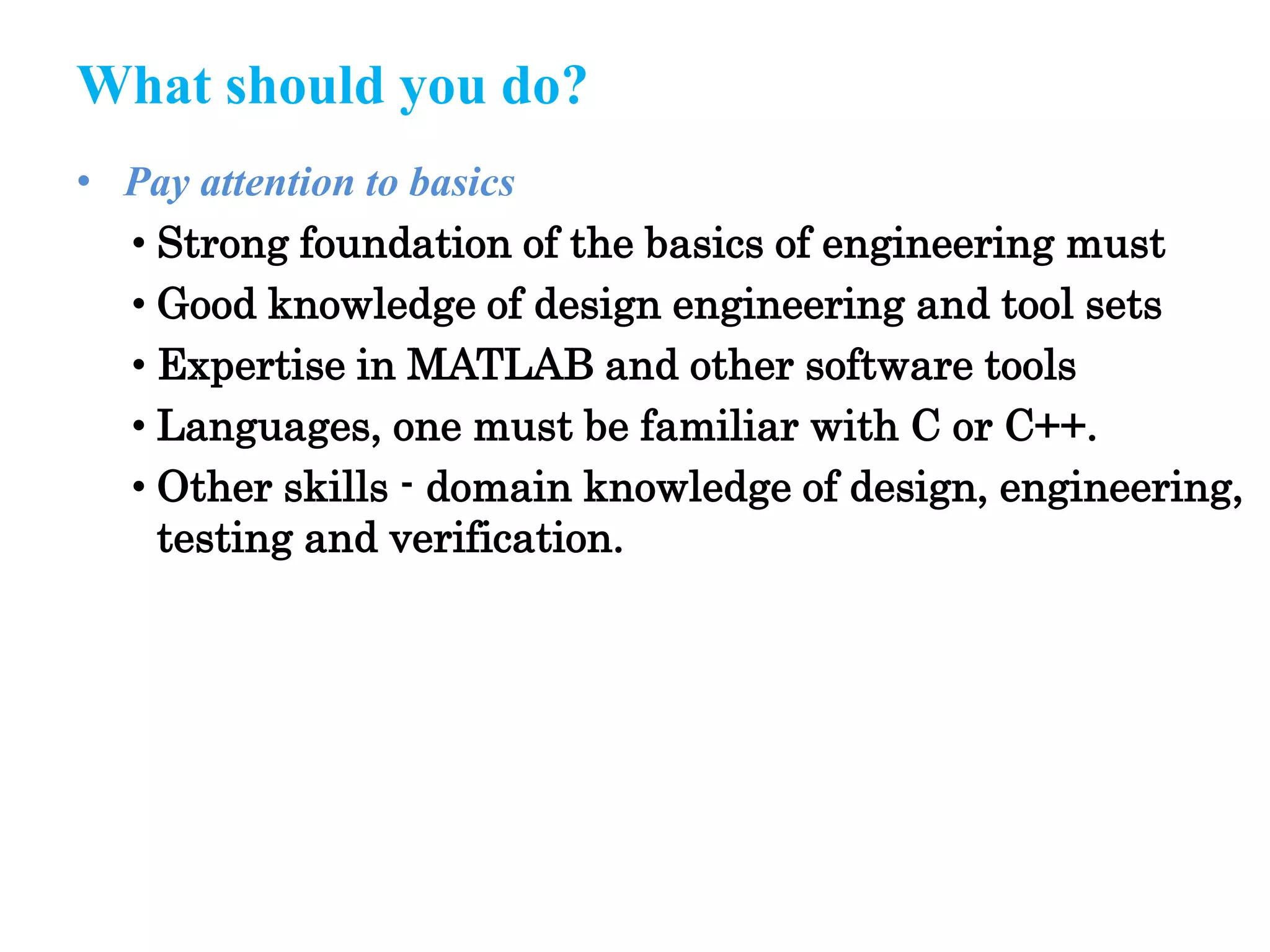 What should you do?
• Pay attention to basics
• Strong foundation of the basics of engineering must
• Good knowledge of design engineering and tool sets
• Expertise in MATLAB and other software tools
• Languages, one must be familiar with C or C++.
• Other skills - domain knowledge of design, engineering,
testing and verification.
 