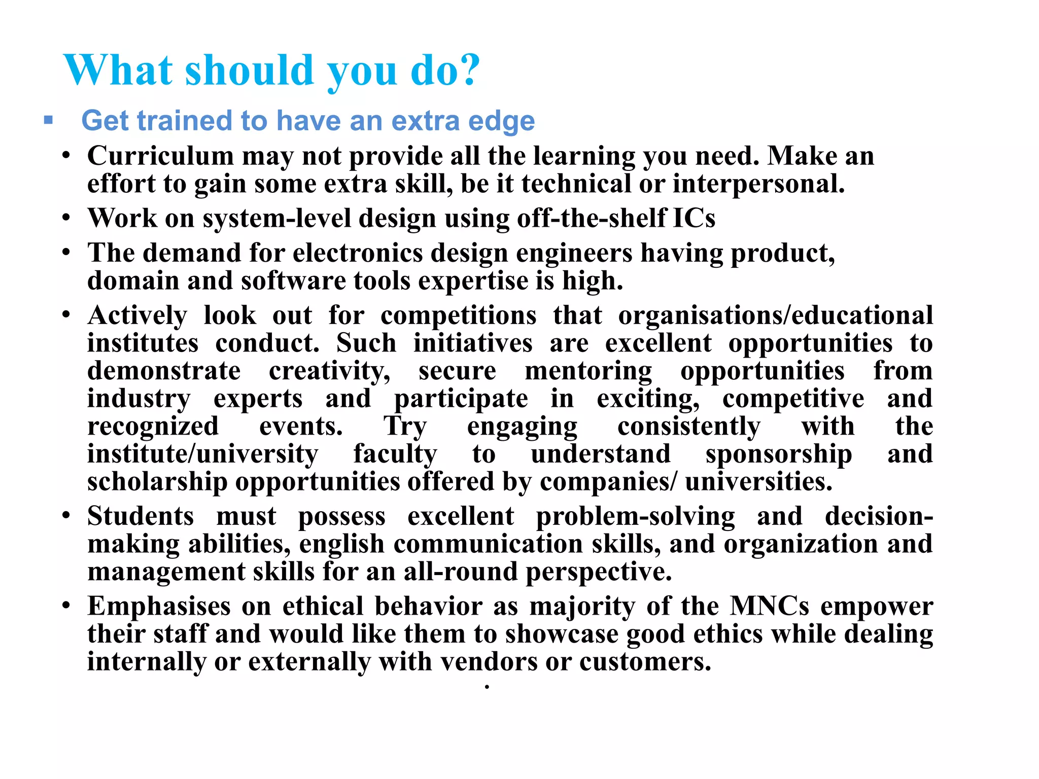 What should you do?
 Get trained to have an extra edge
• Curriculum may not provide all the learning you need. Make an
effort to gain some extra skill, be it technical or interpersonal.
• Work on system-level design using off-the-shelf ICs
• The demand for electronics design engineers having product,
domain and software tools expertise is high.
• Actively look out for competitions that organisations/educational
institutes conduct. Such initiatives are excellent opportunities to
demonstrate creativity, secure mentoring opportunities from
industry experts and participate in exciting, competitive and
recognized events. Try engaging consistently with the
institute/university faculty to understand sponsorship and
scholarship opportunities offered by companies/ universities.
• Students must possess excellent problem-solving and decision-
making abilities, english communication skills, and organization and
management skills for an all-round perspective.
• Emphasises on ethical behavior as majority of the MNCs empower
their staff and would like them to showcase good ethics while dealing
internally or externally with vendors or customers.
•
 
