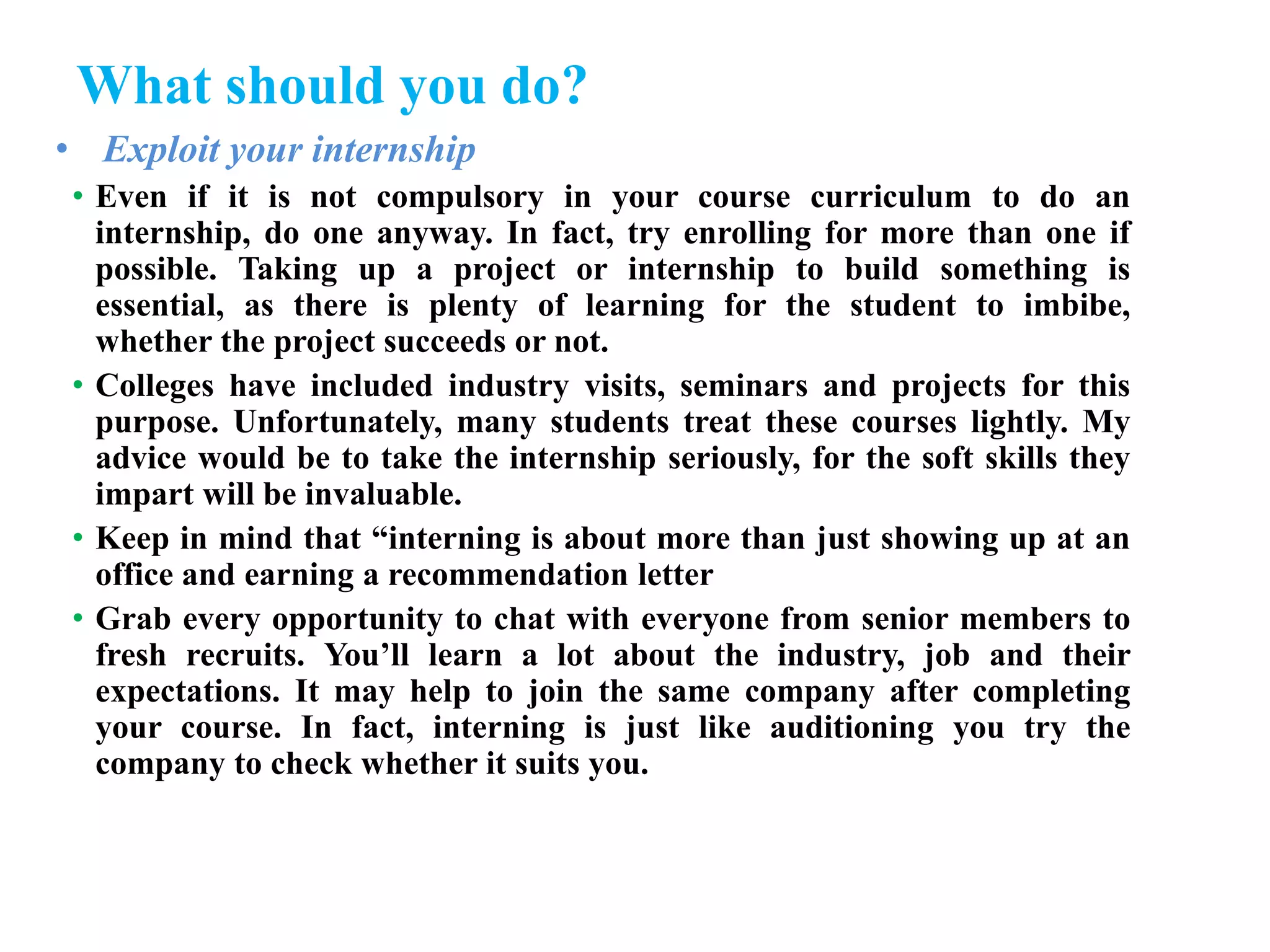 What should you do?
• Exploit your internship
• Even if it is not compulsory in your course curriculum to do an
internship, do one anyway. In fact, try enrolling for more than one if
possible. Taking up a project or internship to build something is
essential, as there is plenty of learning for the student to imbibe,
whether the project succeeds or not.
• Colleges have included industry visits, seminars and projects for this
purpose. Unfortunately, many students treat these courses lightly. My
advice would be to take the internship seriously, for the soft skills they
impart will be invaluable.
• Keep in mind that “interning is about more than just showing up at an
office and earning a recommendation letter
• Grab every opportunity to chat with everyone from senior members to
fresh recruits. You’ll learn a lot about the industry, job and their
expectations. It may help to join the same company after completing
your course. In fact, interning is just like auditioning you try the
company to check whether it suits you.
 