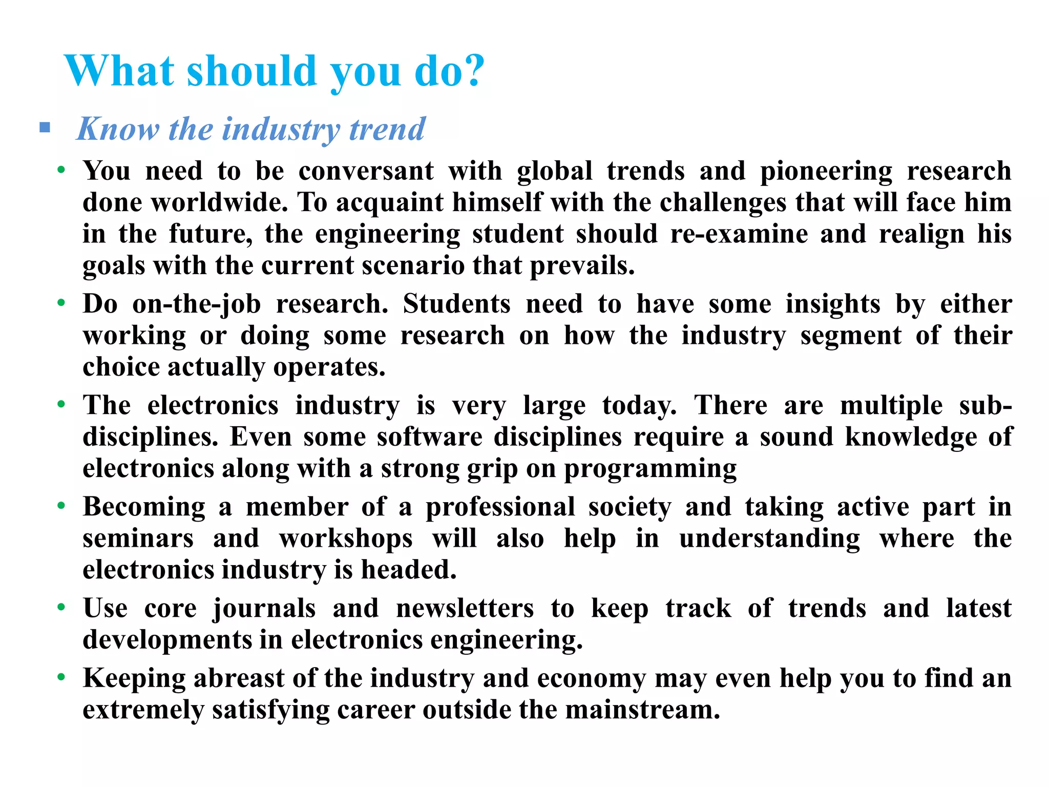 What should you do?
 Know the industry trend
• You need to be conversant with global trends and pioneering research
done worldwide. To acquaint himself with the challenges that will face him
in the future, the engineering student should re-examine and realign his
goals with the current scenario that prevails.
• Do on-the-job research. Students need to have some insights by either
working or doing some research on how the industry segment of their
choice actually operates.
• The electronics industry is very large today. There are multiple sub-
disciplines. Even some software disciplines require a sound knowledge of
electronics along with a strong grip on programming
• Becoming a member of a professional society and taking active part in
seminars and workshops will also help in understanding where the
electronics industry is headed.
• Use core journals and newsletters to keep track of trends and latest
developments in electronics engineering.
• Keeping abreast of the industry and economy may even help you to find an
extremely satisfying career outside the mainstream.
 