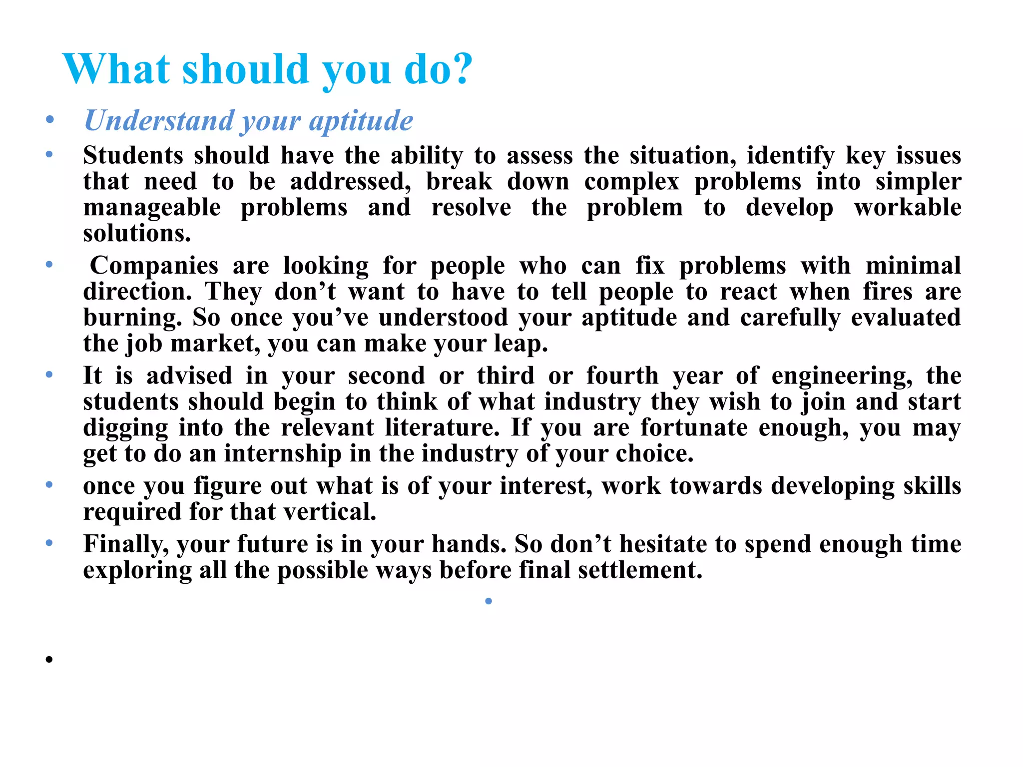 What should you do?
• Understand your aptitude
• Students should have the ability to assess the situation, identify key issues
that need to be addressed, break down complex problems into simpler
manageable problems and resolve the problem to develop workable
solutions.
• Companies are looking for people who can fix problems with minimal
direction. They don’t want to have to tell people to react when fires are
burning. So once you’ve understood your aptitude and carefully evaluated
the job market, you can make your leap.
• It is advised in your second or third or fourth year of engineering, the
students should begin to think of what industry they wish to join and start
digging into the relevant literature. If you are fortunate enough, you may
get to do an internship in the industry of your choice.
• once you figure out what is of your interest, work towards developing skills
required for that vertical.
• Finally, your future is in your hands. So don’t hesitate to spend enough time
exploring all the possible ways before final settlement.
•
•
 